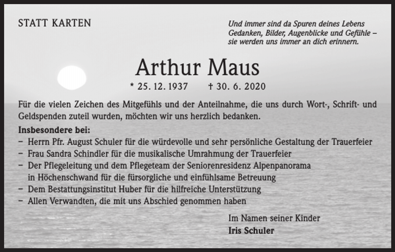 <p>STATT KARTEN Und immer sind da Spuren deines Lebens</p><p>Gedanken, Bilder, Augenblicke und Gefühle –<br />sie werden uns immer an dich erinnern.</p><p>Arthur Maus</p><p>* 25. 12. 1937 † 30. 6. 2020<br />Für die vielen Zeichen des Mitgefühls und der Anteilnahme, die uns durch Wort-, Schrift- und<br />Geldspenden zuteil wurden, möchten wir uns herzlich bedanken.<br />Insbesondere bei:<br />– Herrn Pfr. August Schuler für die würdevolle und sehr persönliche Gestaltung der Trauerfeier<br />– Frau Sandra Schindler für die musikalische Umrahmung der Trauerfeier<br />– Der Pflegeleitung und dem Pflegeteam der Seniorenresidenz Alpenpanorama<br />in Höchenschwand für die fürsorgliche und einfühlsame Betreuung<br />– Dem Bestattungsinstitut Huber für die hilfreiche Unterstützung<br />– Allen Verwandten, die mit uns Abschied genommen haben<br />Im Namen seiner Kinder<br />Iris Schuler</p>