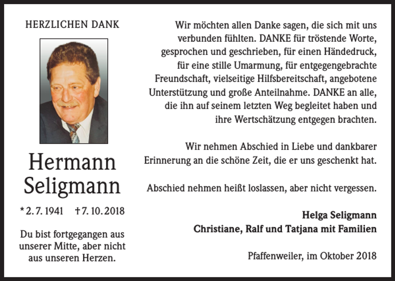 <p>HERZLICHEN DANK</p><p>Hermann<br />Seligmann<br />* 2. 7. 1941 † 7. 10. 2018<br />Du bist fortgegangen aus<br />unserer Mitte, aber nicht<br />aus unseren Herzen.</p><p>Wir möchten allen Danke sagen, die sich mit uns<br />verbunden fühlten. DANKE für tröstende Worte,<br />gesprochen und geschrieben, für einen Händedruck,<br />für eine stille Umarmung, für entgegengebrachte<br />Freundschaft, vielseitige Hilfsbereitschaft, angebotene<br />Unterstützung und große Anteilnahme. DANKE an alle,<br />die ihn auf seinem letzten Weg begleitet haben und<br />ihre Wertschätzung entgegen brachten.<br />Wir nehmen Abschied in Liebe und dankbarer<br />Erinnerung an die schöne Zeit, die er uns geschenkt hat.<br />Abschied nehmen heißt loslassen, aber nicht vergessen.<br />Helga Seligmann<br />Christiane, Ralf und Tatjana mit Familien<br />Pfaffenweiler, im Oktober 2018</p>