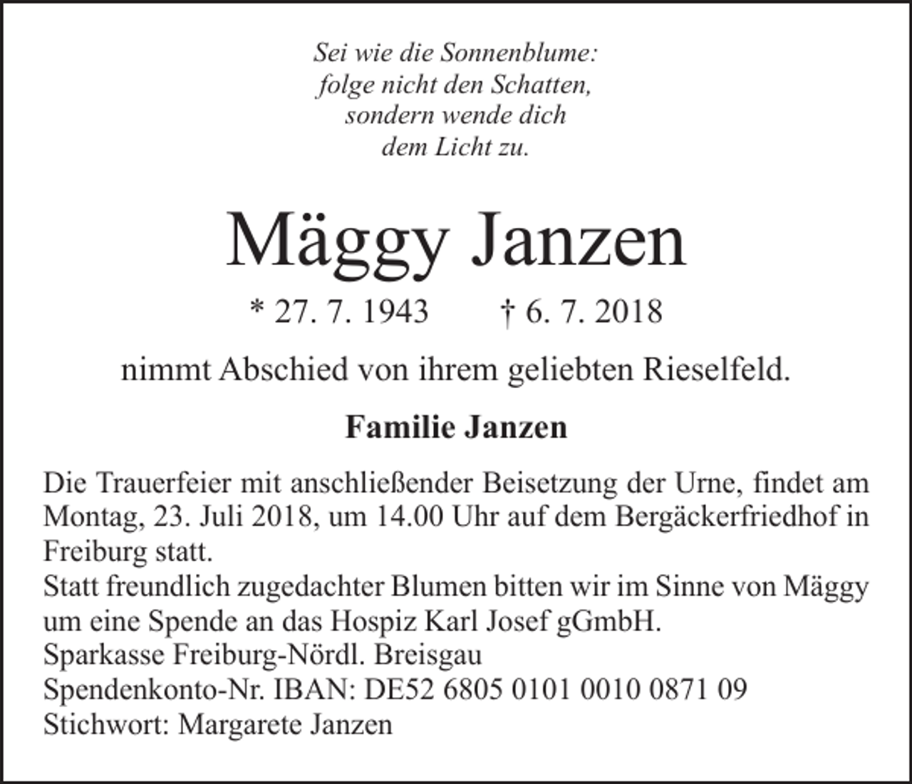 <p>Sei wie die Sonnenblume:<br />folge nicht den Schatten,<br />sondern wende dich<br />dem Licht zu.</p><p>Mäggy Janzen<br />* 27. 7. 1943 † 6. 7. 2018</p><p>nimmt Abschied von ihrem geliebten Rieselfeld.<br />Familie Janzen<br />Die Trauerfeier mit anschließender Beisetzung der Urne, findet am<br />Montag, 23. Juli 2018, um 14.00 Uhr auf dem Bergäckerfriedhof in<br />Freiburg statt.<br />Statt freundlich zugedachter Blumen bitten wir im Sinne von Mäggy<br />um eine Spende an das Hospiz Karl Josef gGmbH.<br />Sparkasse Freiburg-Nördl. Breisgau<br />Spendenkonto-Nr. IBAN: DE52 6805 0101 001871 09<br />Stichwort: Margarete Janzen</p>