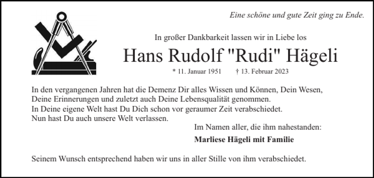 <p>Eine schöne und gute Zeit ging zu Ende.<br />In großer Dankbarkeit lassen wir in Liebe los</p><p>Hans Rudolf "Rudi" Hägeli<br />* 11. Januar 1951</p><p>† 13. Februar 2023</p><p>In den vergangenen Jahren hat die Demenz Dir alles Wissen und Können, Dein Wesen,<br />Deine Erinnerungen und zuletzt auch Deine Lebensqualität genommen.<br />In Deine eigene Welt hast Du Dich schon vor geraumer Zeit verabschiedet.<br />Nun hast Du auch unsere Welt verlassen.<br />Im Namen aller, die ihm nahestanden:<br />Marliese Hägeli mit Familie<br />Seinem Wunsch entsprechend haben wir uns in aller Stille von ihm verabschiedet.</p>