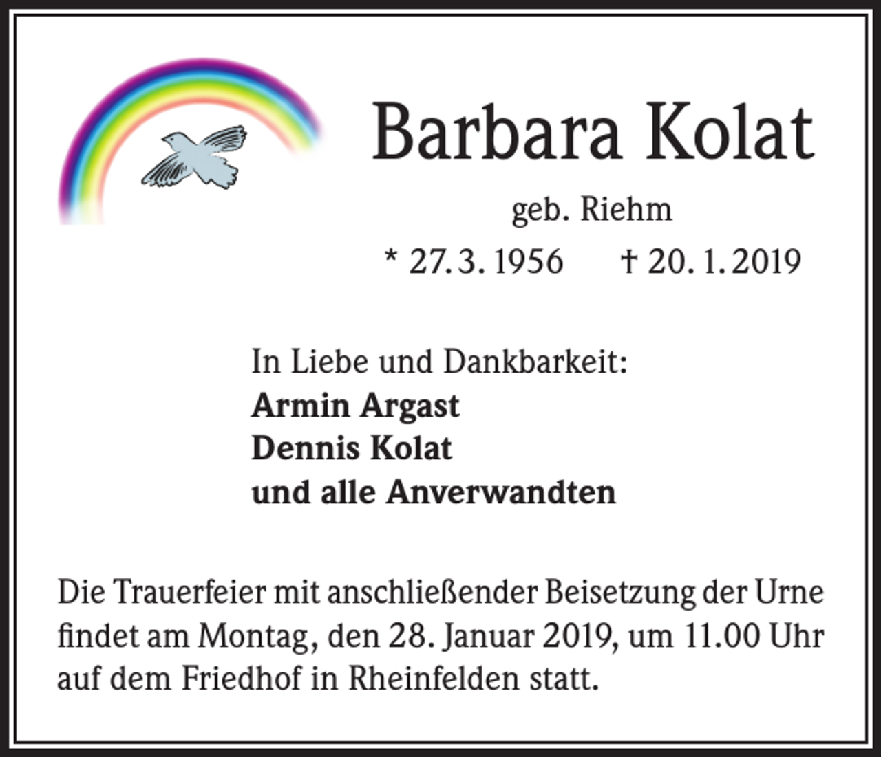 <p>Barbara Kolat<br />geb. Riehm<br />* 27. 3. 1956 † 20. 1. 2019<br />In Liebe und Dankbarkeit:<br />Armin Argast<br />Dennis Kolat<br />und alle Anverwandten<br />Die Trauerfeier mit anschließender Beisetzung der Urne<br />findet am Montag, den 28. Januar 2019, um 11.00 Uhr<br />auf dem Friedhof in Rheinfelden statt.</p>