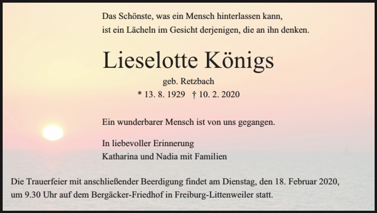 <p>Das Schönste, was ein Mensch hinterlassen kann,<br />ist ein Lächeln im Gesicht derjenigen, die an ihn denken.</p><p>Lieselotte Königs<br />geb. Retzbach<br />* 13. 8. 1929 † 10. 2. 2020<br />Ein wunderbarer Mensch ist von uns gegangen.<br />In liebevoller Erinnerung<br />Katharina und Nadia mit Familien<br />Die Trauerfeier mit anschließender Beerdigung findet am Dienstag, den 18. Februar 2020,<br />um 9.30 Uhr auf dem Bergäcker-Friedhof in Freiburg-Littenweiler statt.</p>