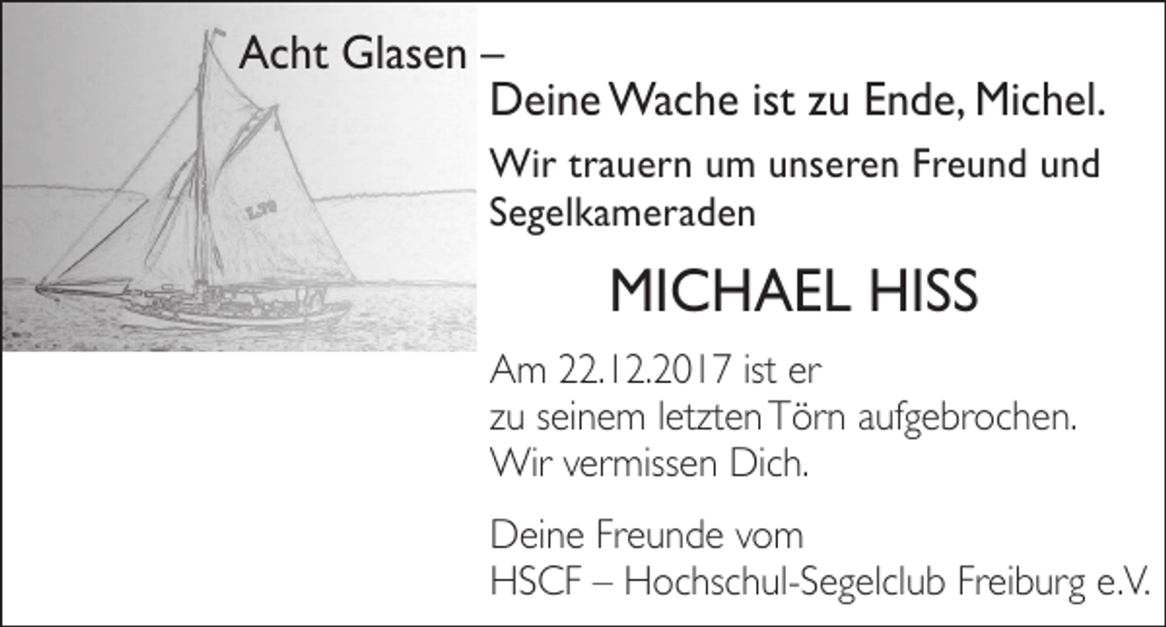 <p>AAcht<br />c ht Glasen<br />Gl as e n ––<br />DDeine<br />ei n e Wache<br />Wa c h e ististz zu<br />u EEnde,<br />n d e, Michel.<br />Mi c h el.<br />Wi r t rtrauern<br />Wir<br />a u e r n u um<br />m u ns<br />unseren<br />e r e n F rFreund<br />e u n d u nund<br />d<br />SSegelkameraden<br />e g el k a m e r a d e n</p><p>MICHAEL<br />MI C H A E L HIHISS<br />SS</p><p>A m 222.12.2017<br />Am<br />2. 1 2. 2 0 1 7 istist erer<br />zzuu sseinem<br />ei n e m lletzten<br />etzt e n Törn<br />T ör n aufgebrochen.<br />a uf g e br o c h e n.<br />Wir<br />miss e n DiDich.<br />c h.<br />Wirv ervermissen<br />DDeine<br />ei n e FrFreunde<br />e u n d e vvom<br />o m<br />HHSCF<br />S C F –– HHochschul-Segelclub<br />o c hs c h ul- S e g el cl u b FrFreiburg<br />ei b ur g e.e.V.<br />V.</p>