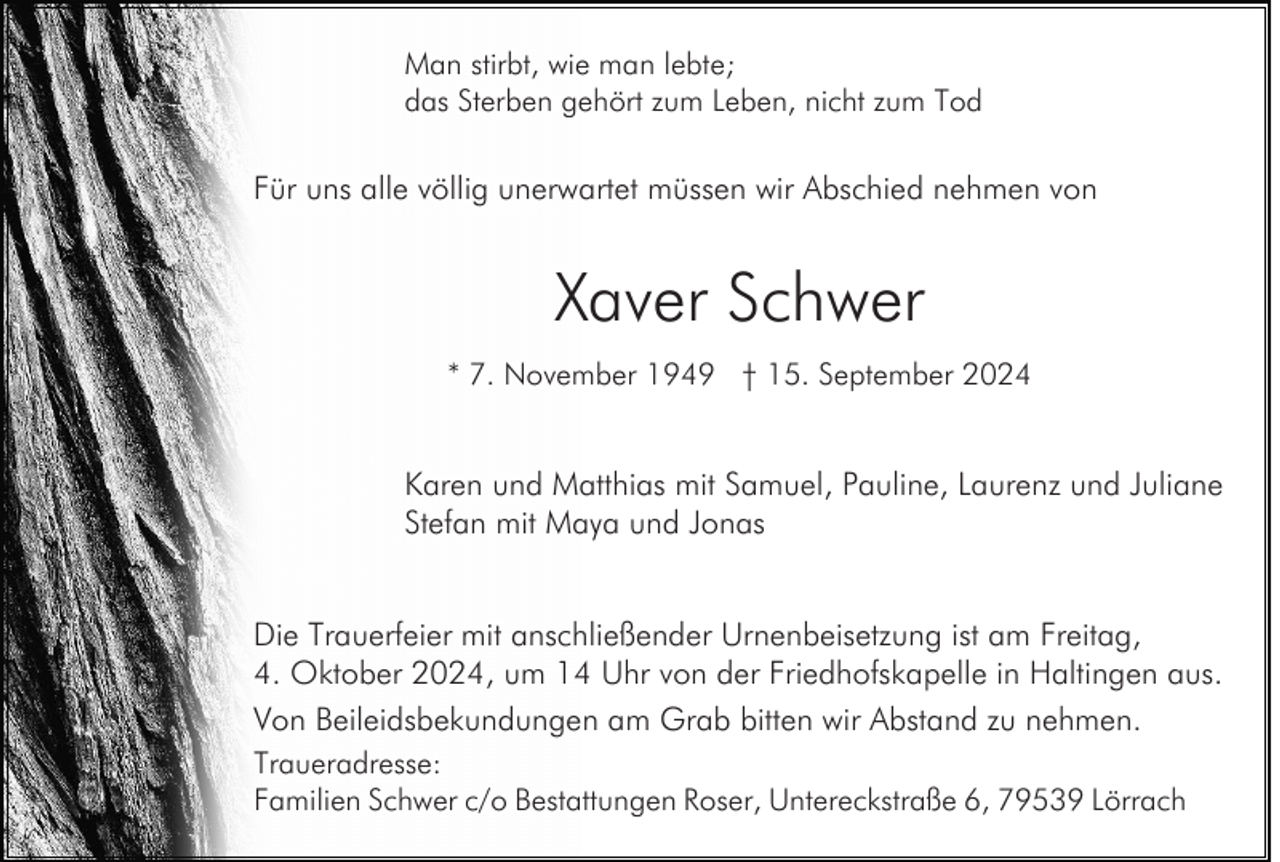 <p>Man stirbt, wie man lebte;<br />das Sterben gehört zum Leben, nicht zum Tod</p><p>Für uns alle völlig unerwartet müssen wir Abschied nehmen von</p><p>Xaver Schwer<br />* 7. November 1949 † 15. September 2024</p><p>Karen und Matthias mit Samuel, Pauline, Laurenz und Juliane<br />Stefan mit Maya und Jonas<br />Die Trauerfeier mit anschließender Urnenbeisetzung ist am Freitag,<br />4. Oktober 2024, um 14 Uhr von der Friedhofskapelle in Haltingen aus.<br />Von Beileidsbekundungen am Grab bitten wir Abstand zu nehmen.<br />Traueradresse:<br />Familien Schwer c/o Bestattungen Roser, Untereckstraße 6, 79539 Lörrach</p>