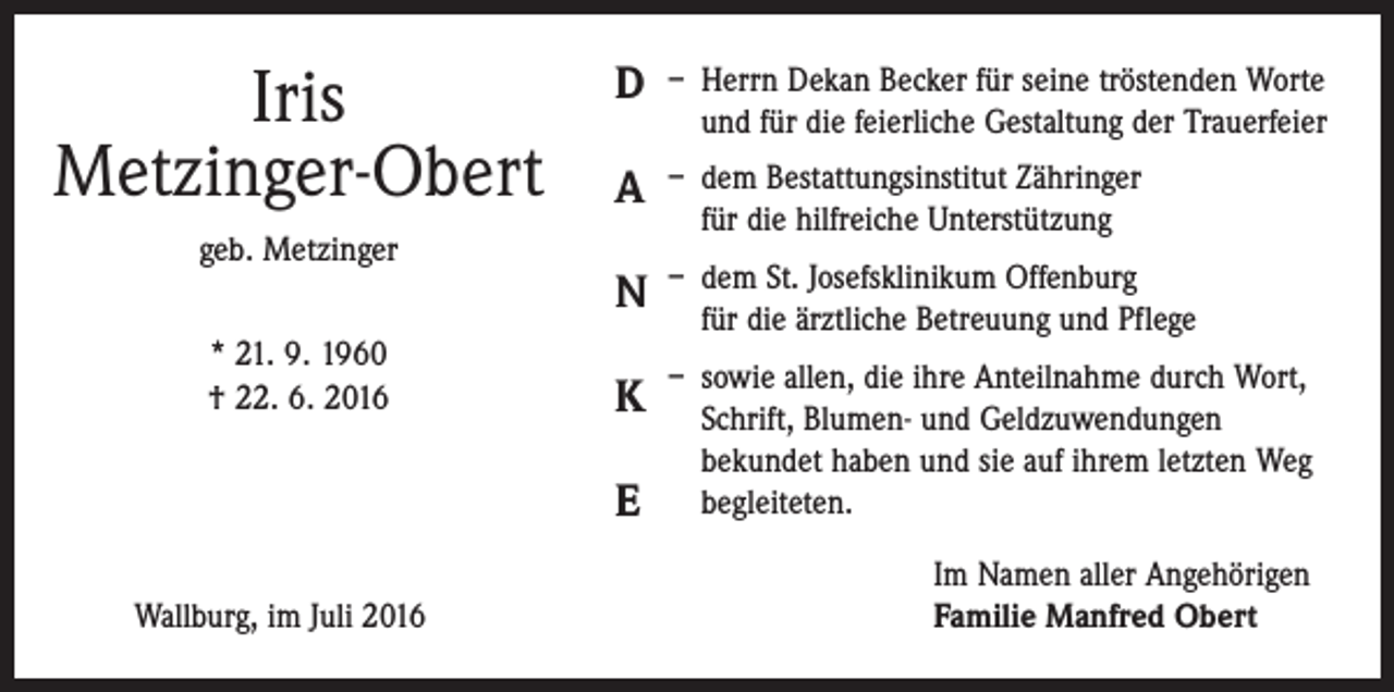 <p>Iris<br />Metzinger-Obert<br />geb. Metzinger<br />* 21. 9. 1960<br />† 22. 6. 2016</p><p>D</p><p>– Herrn Dekan Becker für seine tröstenden Worte<br />und für die feierliche Gestaltung der Trauerfeier</p><p>A</p><p>– dem Bestattungsinstitut Zähringer<br />für die hilfreiche Unterstützung</p><p>N</p><p>– dem St. Josefsklinikum Offenburg<br />für die ärztliche Betreuung und Pflege</p><p>K</p><p>– sowie allen, die ihre Anteilnahme durch Wort,<br />Schrift, Blumen- und Geldzuwendungen<br />bekundet haben und sie auf ihrem letzten Weg<br />begleiteten.</p><p>E</p><p>Wallburg, im Juli 2016</p><p>Im Namen aller Angehörigen<br />Familie Manfred Obert</p>
