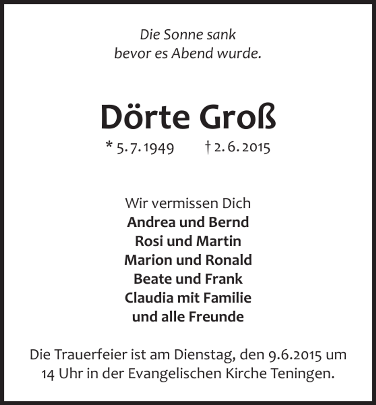 <p>Die Sonne sank<br />bevor es Abend wurde.</p><p>Dörte Groß<br />* 5. 7. 1949</p><p>† 2. 6. 2015</p><p>Wir vermissen Dich<br />Andrea und Bernd<br />Rosi und Martin<br />Marion und Ronald<br />Beate und Frank<br />Claudia mit Familie<br />und alle Freunde<br />Die Trauerfeier ist am Dienstag, den 9.6.2015 um<br />14 Uhr in der Evangelischen Kirche Teningen.</p>