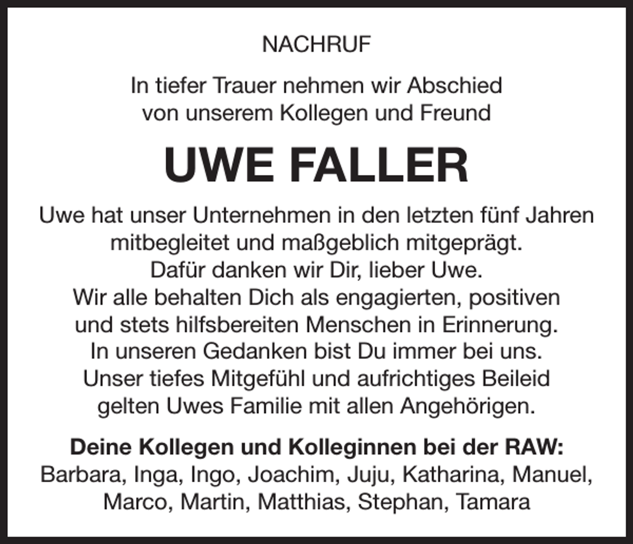 <p>NACHRUF<br />In tiefer Trauer nehmen wir Abschied<br />von unserem Kollegen und Freund</p><p>UWE FALLER<br />Uwe hat unser Unternehmen in den letzten fünf Jahren<br />mitbegleitet und maßgeblich mitgeprägt.<br />Dafür danken wir Dir, lieber Uwe.<br />Wir alle behalten Dich als engagierten, positiven<br />und stets hilfsbereiten Menschen in Erinnerung.<br />In unseren Gedanken bist Du immer bei uns.<br />Unser tiefes Mitgefühl und aufrichtiges Beileid<br />gelten Uwes Familie mit allen Angehörigen.<br />Deine Kollegen und Kolleginnen bei der RAW:<br />Barbara, Inga, Ingo, Joachim, Juju, Katharina, Manuel,<br />Marco, Martin, Matthias, Stephan, Tamara</p>