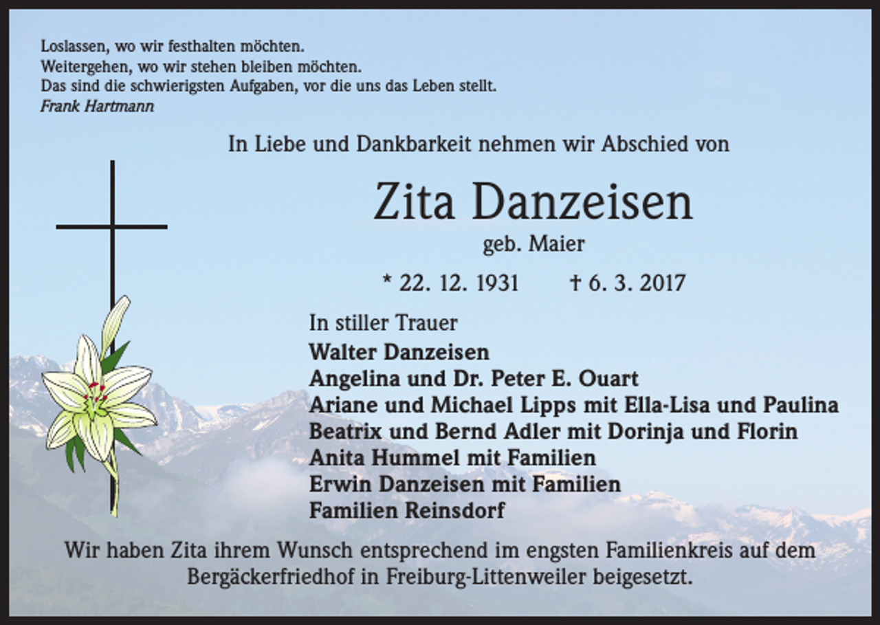 <p>Loslassen, wo wir festhalten möchten.<br />Weitergehen, wo wir stehen bleiben möchten.<br />Das sind die schwierigsten Aufgaben, vor die uns das Leben stellt.<br />Frank Hartmann</p><p>In Liebe und Dankbarkeit nehmen wir Abschied von</p><p>Zita Danzeisen<br />geb. Maier</p><p>* 22. 12. 1931 † 6. 3. 2017<br />In stiller Trauer<br />Walter Danzeisen<br />Angelina und Dr. Peter E. Ouart<br />Ariane und Michael Lipps mit Ella-Lisa und Paulina<br />Beatrix und Bernd Adler mit Dorinja und Florin<br />Anita Hummel mit Familien<br />Erwin Danzeisen mit Familien<br />Familien Reinsdorf<br />Wir haben Zita ihrem Wunsch entsprechend im engsten Familienkreis auf dem<br />Bergäckerfriedhof in Freiburg-Littenweiler beigesetzt.</p>