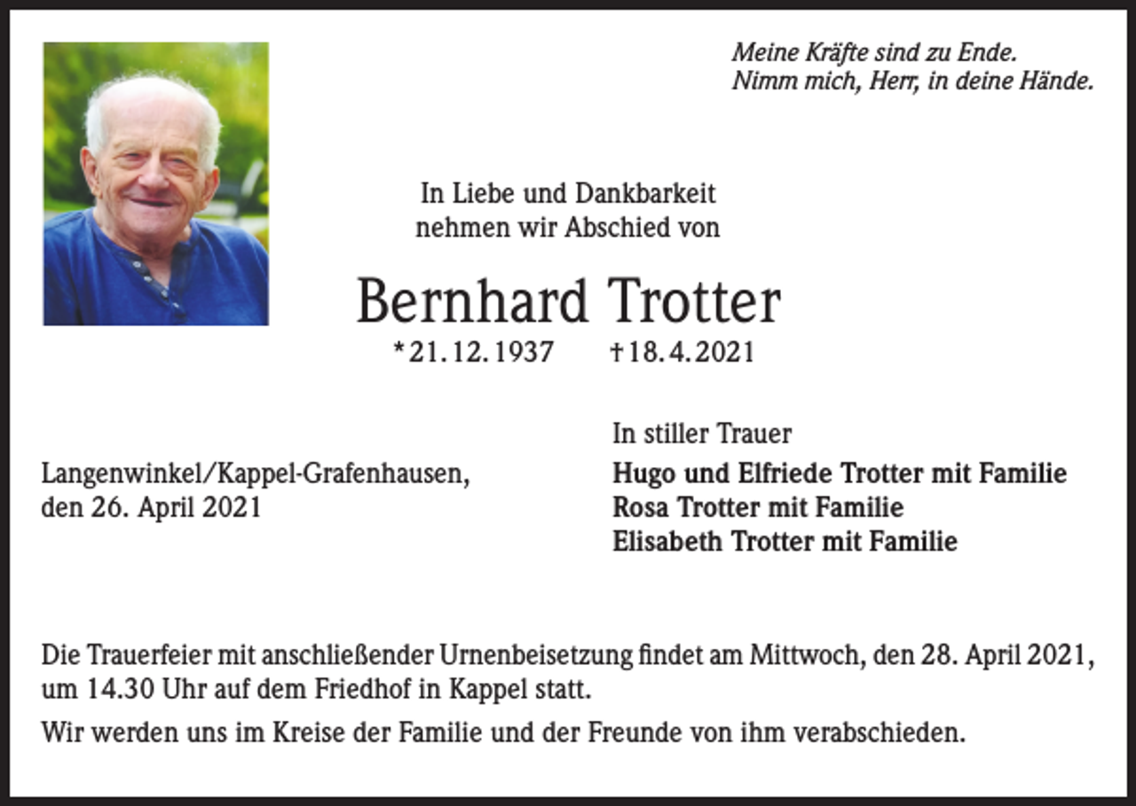 <p>Meine Kräfte sind zu Ende.<br />Nimm mich, Herr, in deine Hände.</p><p>In Liebe und Dankbarkeit<br />nehmen wir Abschied von</p><p>Bernhard Trotter<br />* 21. 12. 1937 † 18. 4. 2021</p><p>Langenwinkel/Kappel-Grafenhausen,<br />den 26. April 2021</p><p>In stiller Trauer<br />Hugo und Elfriede Trotter mit Familie<br />Rosa Trotter mit Familie<br />Elisabeth Trotter mit Familie</p><p>Die Trauerfeier mit anschließender Urnenbeisetzung findet am Mittwoch, den 28. April 2021,<br />um 14.30 Uhr auf dem Friedhof in Kappel statt.<br />Wir werden uns im Kreise der Familie und der Freunde von ihm verabschieden.</p>