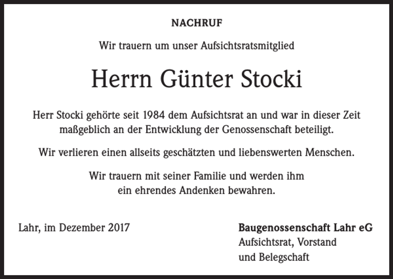 <p>NACHRUF</p><p>Wir trauern um unser Aufsichtsratsmitglied</p><p>Herrn Günter Stocki<br />Herr Stocki gehörte seit 1984 dem Aufsichtsrat an und war in dieser Zeit<br />maßgeblich an der Entwicklung der Genossenschaft beteiligt.<br />Wir verlieren einen allseits geschätzten und liebenswerten Menschen.<br />Wir trauern mit seiner Familie und werden ihm<br />ein ehrendes Andenken bewahren.<br />Lahr, im Dezember 2017</p><p>Baugenossenschaft Lahr eG<br />Aufsichtsrat, Vorstand<br />und Belegschaft</p>