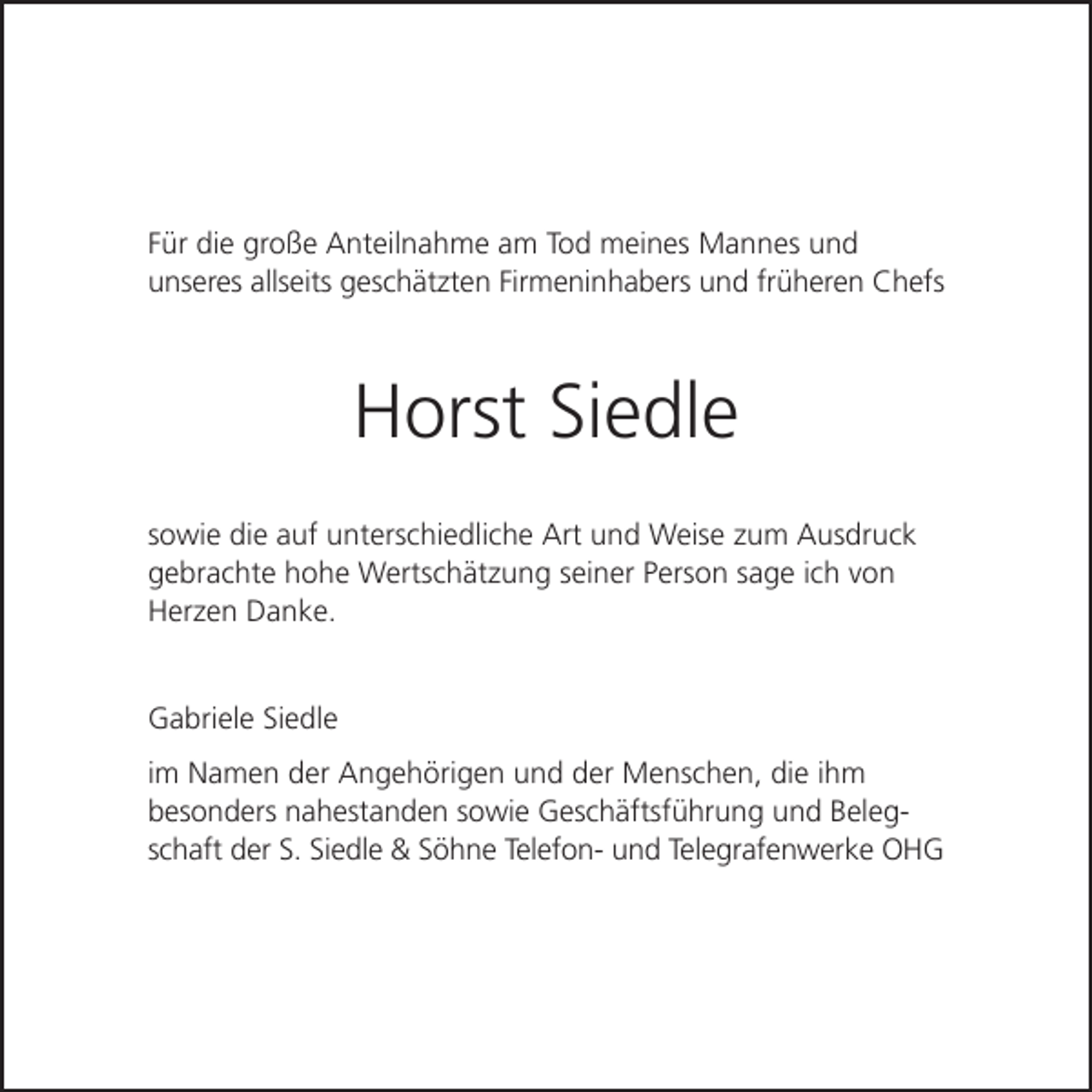 <p>Für die große Anteilnahme am Tod meines Mannes und<br />unseres allseits geschätzten Firmeninhabers und früheren Chefs</p><p>Horst Siedle<br />sowie die auf unterschiedliche Art und Weise zum Ausdruck<br />gebrachte hohe Wertschätzung seiner Person sage ich von<br />Herzen Danke.</p><p>Gabriele Siedle<br />im Namen der Angehörigen und der Menschen, die ihm<br />besonders nahestanden sowie Geschäftsführung und Beleg­<br />schaft der S. Siedle &amp; Söhne Telefon- und Telegrafenwerke OHG</p>