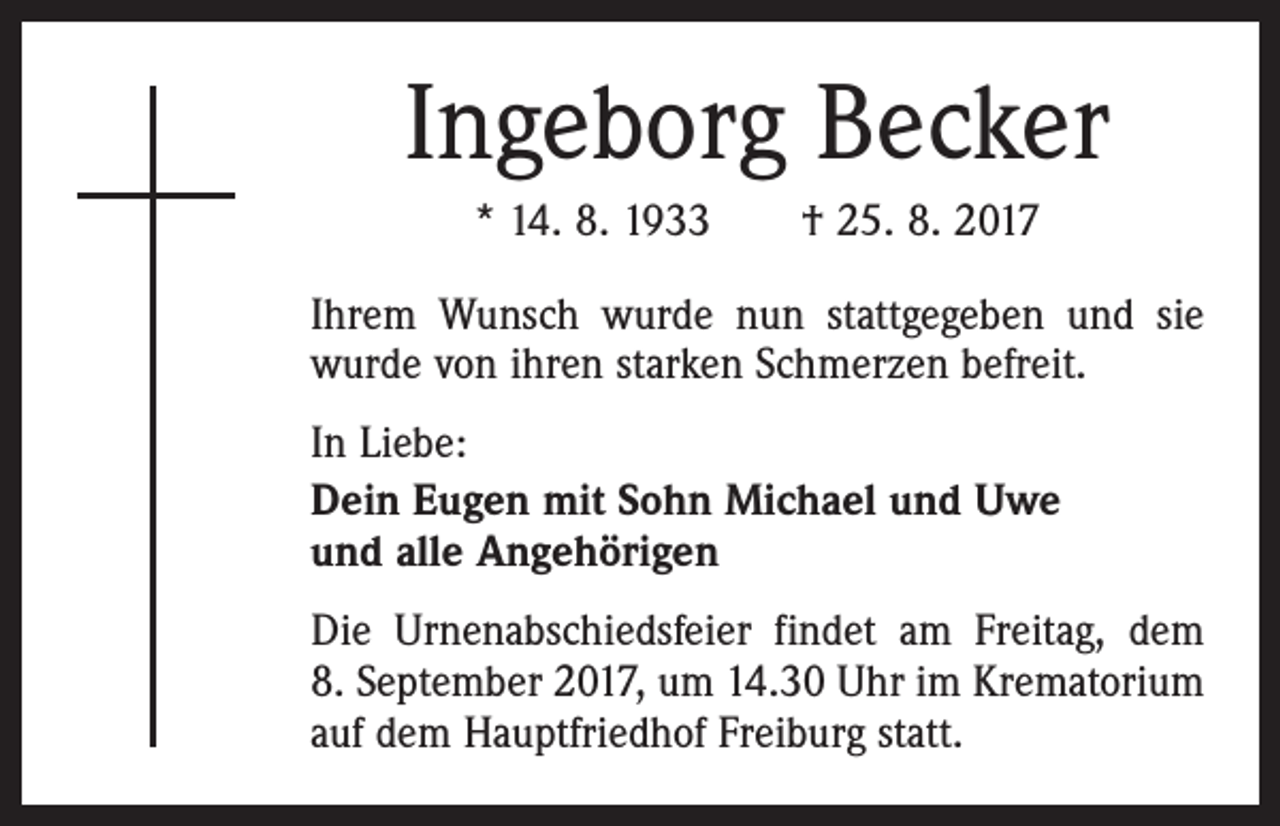 <p>Ingeborg Becker<br />* 14. 8. 1933 † 25. 8. 2017<br />Ihrem Wunsch wurde nun stattgegeben und sie<br />wurde von ihren starken Schmerzen befreit.<br />In Liebe:<br />Dein Eugen mit Sohn Michael und Uwe<br />und alle Angehörigen<br />Die Urnenabschiedsfeier findet am Freitag, dem<br />8. September 2017, um 14.30 Uhr im Krematorium<br />auf dem Hauptfriedhof Freiburg statt.</p>