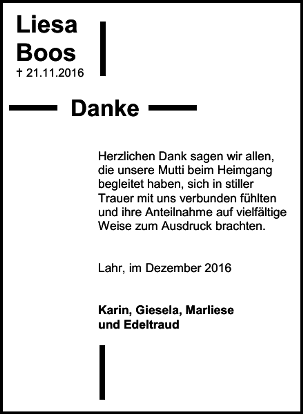 <p>Liesa<br />Boos<br /> 21.11.2016</p><p>Danke<br />Herzlichen Dank sagen wir allen,<br />die unsere Mutti beim Heimgang<br />begleitet haben, sich in stiller<br />Trauer mit uns verbunden fühlten<br />und ihre Anteilnahme auf vielfältige<br />Weise zum Ausdruck brachten.</p><p>Lahr, im Dezember 2016</p><p>Karin, Giesela, Marliese<br />und Edeltraud</p>
