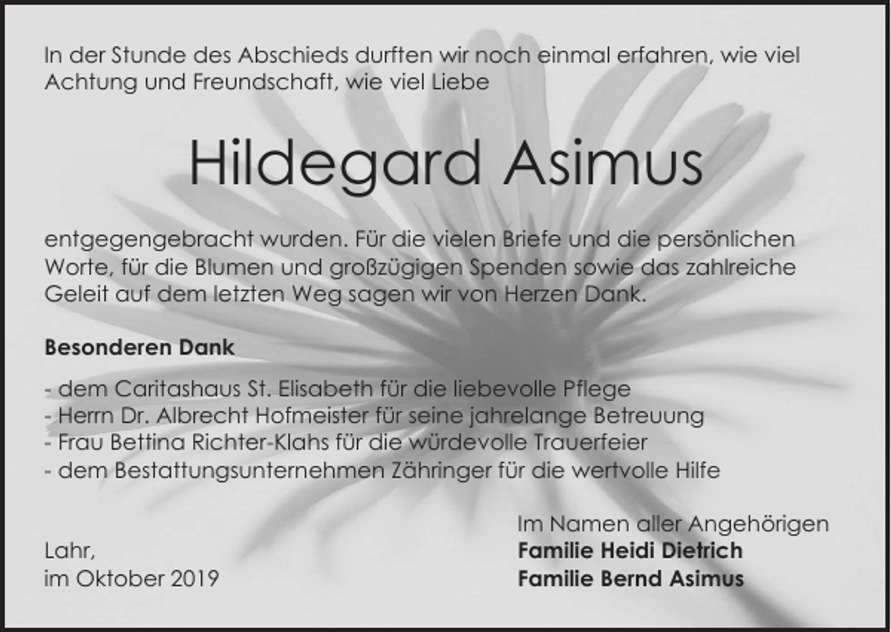 <p>In der Stunde des Abschieds durften wir noch einmal erfahren, wie viel<br />Achtung und Freundschaft, wie viel Liebe</p><p>Hildegard Asimus<br />entgegengebracht wurden. Für die vielen Briefe und die persönlichen<br />Worte, für die Blumen und großzügigen Spenden sowie das zahlreiche<br />Geleit auf dem letzten Weg sagen wir von Herzen Dank.<br />Besonderen Dank<br />- dem Caritashaus St. Elisabeth für die liebevolle Pflege<br />- Herrn Dr. Albrecht Hofmeister für seine jahrelange Betreuung<br />- Frau Bettina Richter-Klahs für die würdevolle Trauerfeier<br />- dem Bestattungsunternehmen Zähringer für die wertvolle Hilfe</p><p>Lahr,<br />im Oktober 2019</p><p>Im Namen aller Angehörigen<br />Familie Heidi Dietrich<br />Familie Bernd Asimus</p>