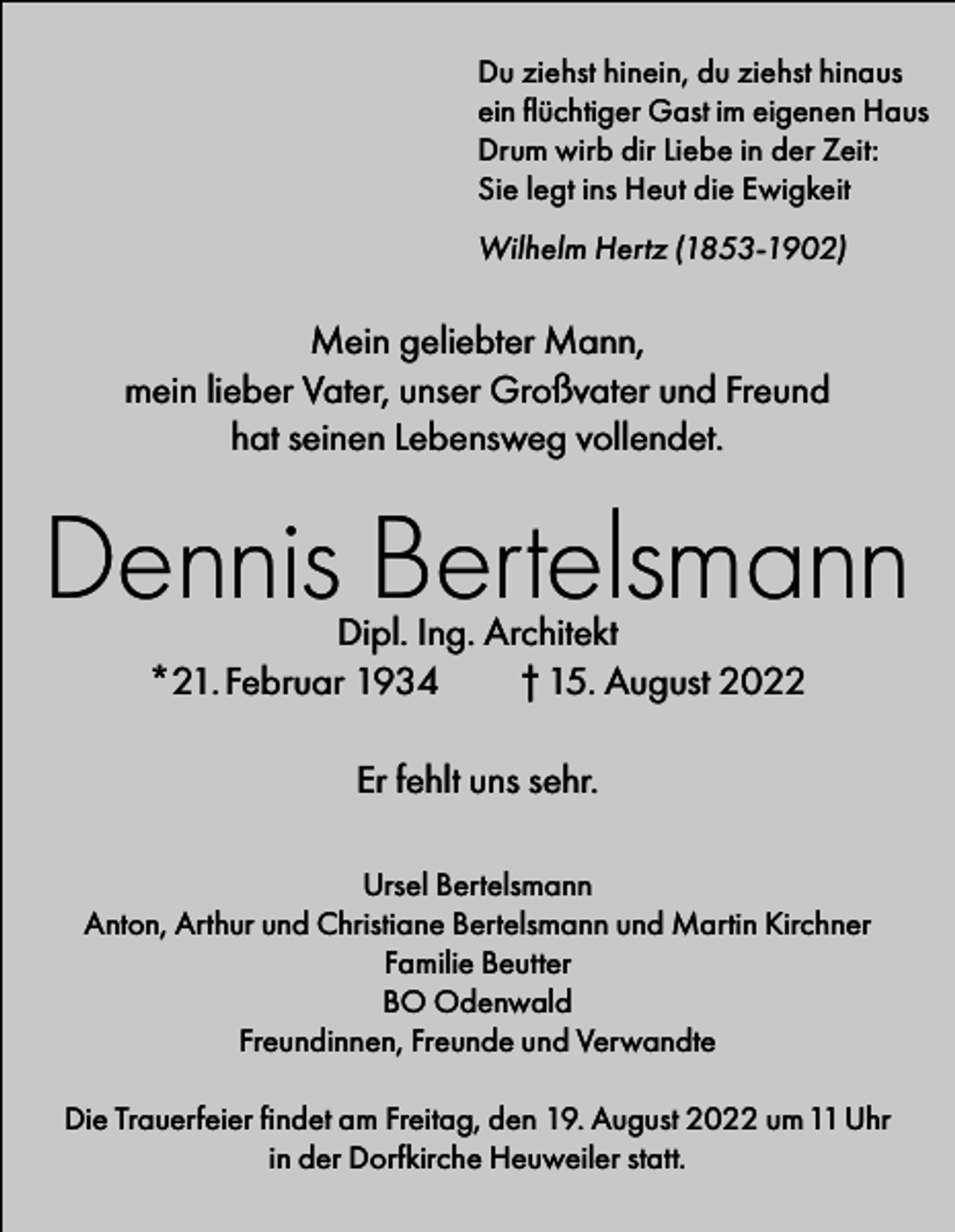 <p>Du ziehst hinein, du ziehst hinaus<br />ein flüchtiger Gast im eigenen Haus<br />Drum wirb dir Liebe in der Zeit:<br />Sie legt ins Heut die Ewigkeit<br />Wilhelm Hertz (1853-1902)</p><p>Mein geliebter Mann,<br />mein lieber Vater, unser Großvater und Freund<br />hat seinen Lebensweg vollendet.</p><p>Dennis Bertelsmann<br />Dipl. Ing. Architekt<br />*21. Februar 1934<br />† 15. August 2022<br />Er fehlt uns sehr.<br />Ursel Bertelsmann<br />Anton, Arthur und Christiane Bertelsmann und Martin Kirchner<br />Familie Beutter<br />BO Odenwald<br />Freundinnen, Freunde und Verwandte<br />Die Trauerfeier findet am Freitag, den 19. August 2022 um 11 Uhr<br />in der Dorfkirche Heuweiler statt.</p>