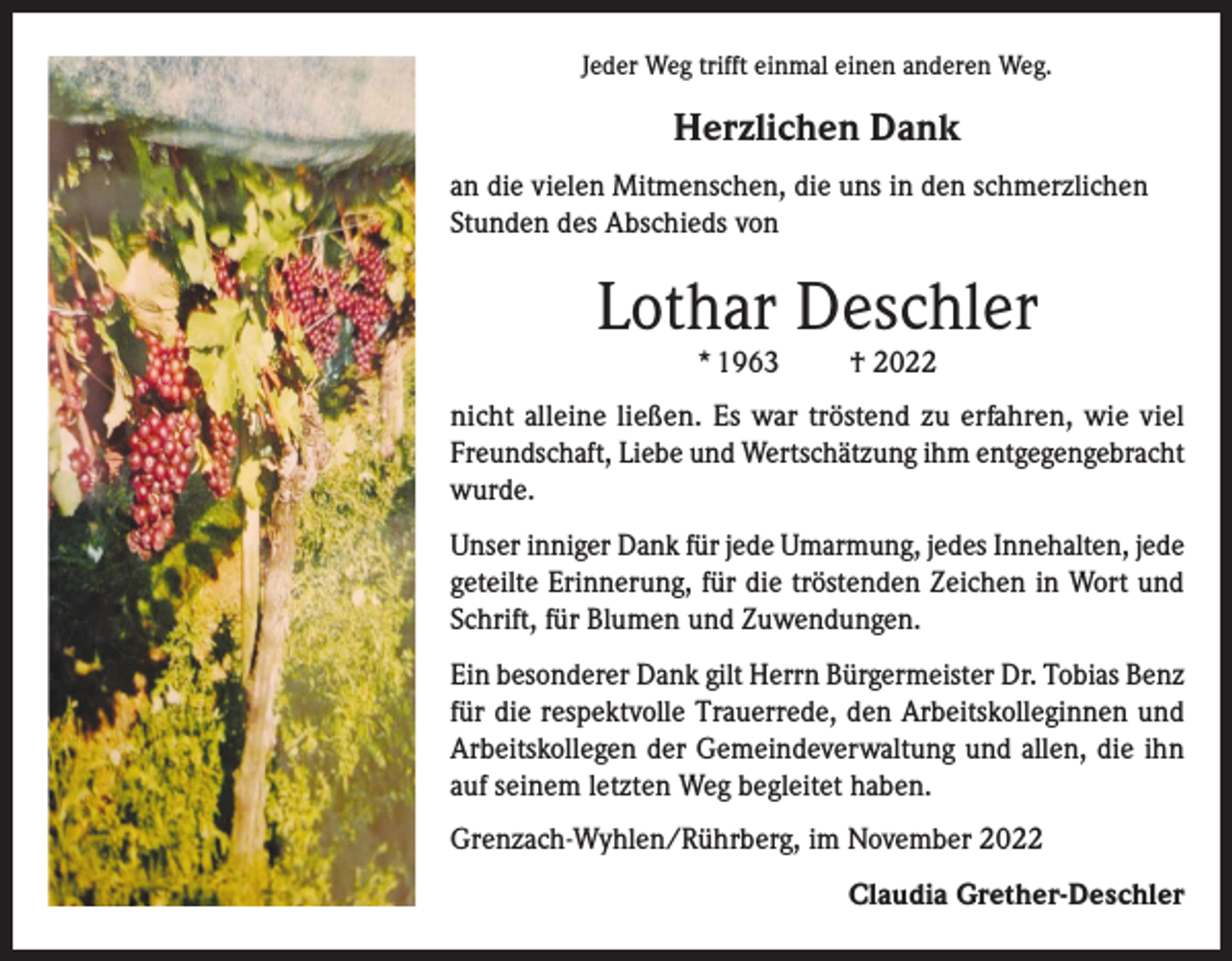 <p>Jeder Weg trifft einmal einen anderen Weg.</p><p>Herzlichen Dank<br />an die vielen Mitmenschen, die uns in den schmerzlichen<br />Stunden des Abschieds von</p><p>Lothar Deschler<br />* 1963</p><p>† 2022</p><p>nicht alleine ließen. Es war tröstend zu erfahren, wie viel<br />Freundschaft, Liebe und Wertschätzung ihm entgegengebracht<br />wurde.<br />Unser inniger Dank für jede Umarmung, jedes Innehalten, jede<br />geteilte Erinnerung, für die tröstenden Zeichen in Wort und<br />Schrift, für Blumen und Zuwendungen.<br />Ein besonderer Dank gilt Herrn Bürgermeister Dr. Tobias Benz<br />für die respektvolle Trauerrede, den Arbeitskolleginnen und<br />Arbeitskollegen der Gemeindeverwaltung und allen, die ihn<br />auf seinem letzten Weg begleitet haben.<br />Grenzach-Wyhlen/Rührberg, im November 2022<br />Claudia Grether-Deschler</p>