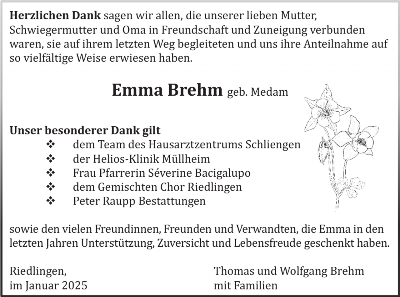 <p>Herzlichen Dank sagen wir allen, die unserer lieben Mutter,<br />Schwiegermutter und Oma in Freundschaft und Zuneigung verbunden<br />waren, sie auf ihrem letzten Weg begleiteten und uns ihre Anteilnahme auf<br />so vielfä ltige Weise erwiesen haben.</p>
<p>Emma Brehm geb. Medam<br />Unser besonderer Dank gilt<br />dem Team des Hausarztzentrums Schliengen<br />der Helios-Klinik Mü llheim<br />Frau Pfarrerin Sé verine Bacigalupo<br />dem Gemischten Chor Riedlingen<br />Peter Raupp Bestattungen<br />sowie den vielen Freundinnen, Freunden und Verwandten, die Emma in den<br />letzten Jahren Unterstü tzung, Zuversicht und Lebensfreude geschenkt haben.<br />Riedlingen,<br />im Januar 2025</p>
<p>Thomas und Wolfgang Brehm<br />mit Familien</p>