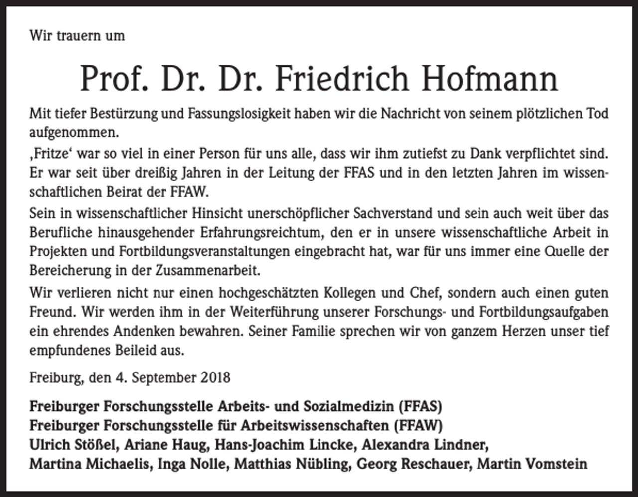 <p>Wir trauern um</p><p>Prof. Dr. Dr. Friedrich Hofmann<br />Mit tiefer Bestürzung und Fassungslosigkeit haben wir die Nachricht von seinem plötzlichen Tod<br />aufgenommen.<br />‚Fritze‘ war so viel in einer Person für uns alle, dass wir ihm zutiefst zu Dank verpflichtet sind.<br />Er war seit über dreißig Jahren in der Leitung der FFAS und in den letzten Jahren im wissenschaftlichen Beirat der FFAW.<br />Sein in wissenschaftlicher Hinsicht unerschöpflicher Sachverstand und sein auch weit über das<br />Berufliche hinausgehender Erfahrungsreichtum, den er in unsere wissenschaftliche Arbeit in<br />Projekten und Fortbildungsveranstaltungen eingebracht hat, war für uns immer eine Quelle der<br />Bereicherung in der Zusammenarbeit.<br />Wir verlieren nicht nur einen hochgeschätzten Kollegen und Chef, sondern auch einen guten<br />Freund. Wir werden ihm in der Weiterführung unserer Forschungs- und Fortbildungsaufgaben<br />ein ehrendes Andenken bewahren. Seiner Familie sprechen wir von ganzem Herzen unser tief<br />empfundenes Beileid aus.<br />Freiburg, den 4. September 2018<br />Freiburger Forschungsstelle Arbeits- und Sozialmedizin (FFAS)<br />Freiburger Forschungsstelle für Arbeitswissenschaften (FFAW)<br />Ulrich Stößel, Ariane Haug, Hans-Joachim Lincke, Alexandra Lindner,<br />Martina Michaelis, Inga Nolle, Matthias Nübling, Georg Reschauer, Martin Vomstein</p>