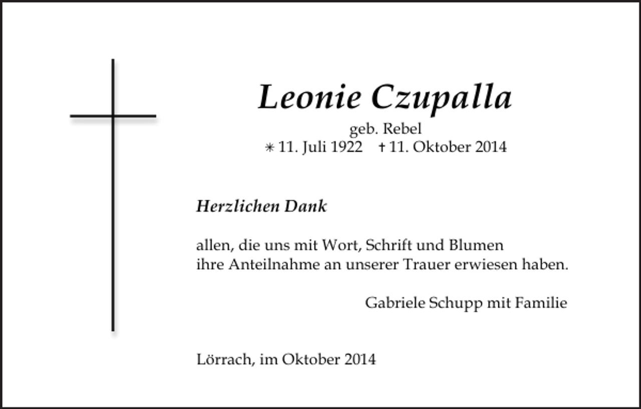 <p>Leonie Czupalla<br /> 11.</p><p>geb. Rebel<br />Juli 1922  11. Oktober 2014</p><p>Herzlichen Dank<br />allen, die uns mit Wort, Schrift und Blumen<br />ihre Anteilnahme an unserer Trauer erwiesen haben.<br />Gabriele Schupp mit Familie<br />Lörrach, im Oktober 2014</p>