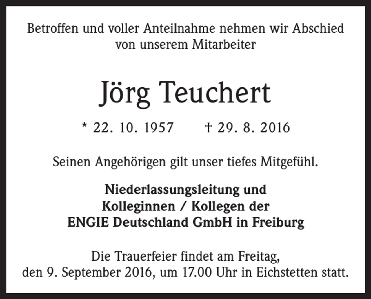 <p>Betroffen und voller Anteilnahme nehmen wir Abschied<br />von unserem Mitarbeiter</p><p>Jörg Teuchert<br />* 22. 10. 1957 † 29. 8. 2016<br />Seinen Angehörigen gilt unser tiefes Mitgefühl.<br />Niederlassungsleitung und<br />Kolleginnen / Kollegen der<br />ENGIE Deutschland GmbH in Freiburg<br />Die Trauerfeier findet am Freitag,<br />den 9. September 2016, um 17.00 Uhr in Eichstetten statt.</p>