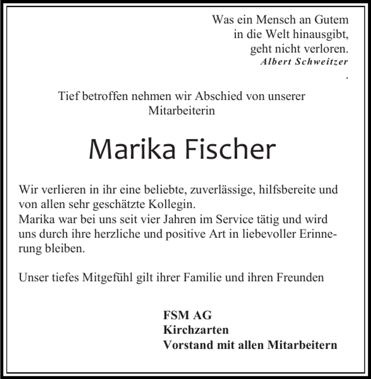 <p>Was ein Mensch an Gutem<br />in die Welt hinausgibt,<br />geht nicht verloren.<br />A lb e r t Sc hwe itz er</p><p>.</p><p>Tief betroffen nehmen wir Abschied von unserer<br />Mitarbeiterin</p><p>Marika Fischer<br />Wir verlieren in ihr eine beliebte, zuverlässige, hilfsbereite und<br />von allen sehr geschätzte Kollegin.<br />Marika war bei uns seit vier Jahren im Service tätig und wird<br />uns durch ihre herzliche und positive Art in liebevoller Erinnerung bleiben.<br />Unser tiefes Mitgefühl gilt ihrer Familie und ihren Freunden<br />FSM AG<br />Kirchzarten<br />Vorstand mit allen Mitarbeitern</p>