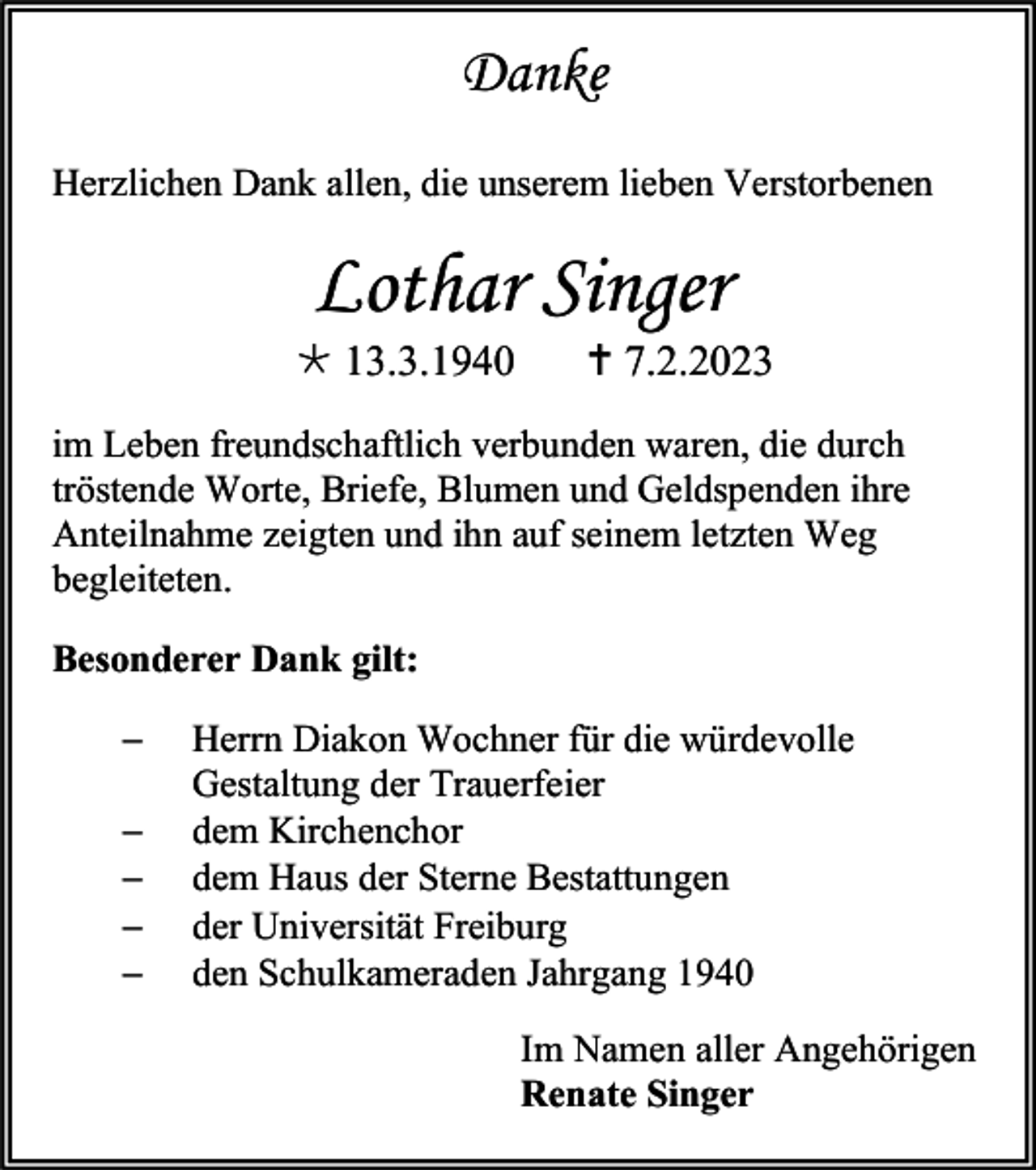 <p>Danke<br />Herzlichen Dank allen, die unserem lieben Verstorbenen</p><p>Lothar Singer<br />* 13.3.1940</p><p>† 7.2.2023</p><p>im Leben freundschaftlich verbunden waren, die durch<br />tröstende Worte, Briefe, Blumen und Geldspenden ihre<br />Anteilnahme zeigten und ihn auf seinem letzten Weg<br />begleiteten.<br />Besonderer Dank gilt:<br />−<br />−<br />−<br />−<br />−</p><p>Herrn Diakon Wochner für die würdevolle<br />Gestaltung der Trauerfeier<br />dem Kirchenchor<br />dem Haus der Sterne Bestattungen<br />der Universität Freiburg<br />den Schulkameraden Jahrgang 1940<br />Im Namen aller Angehörigen<br />Renate Singer</p>