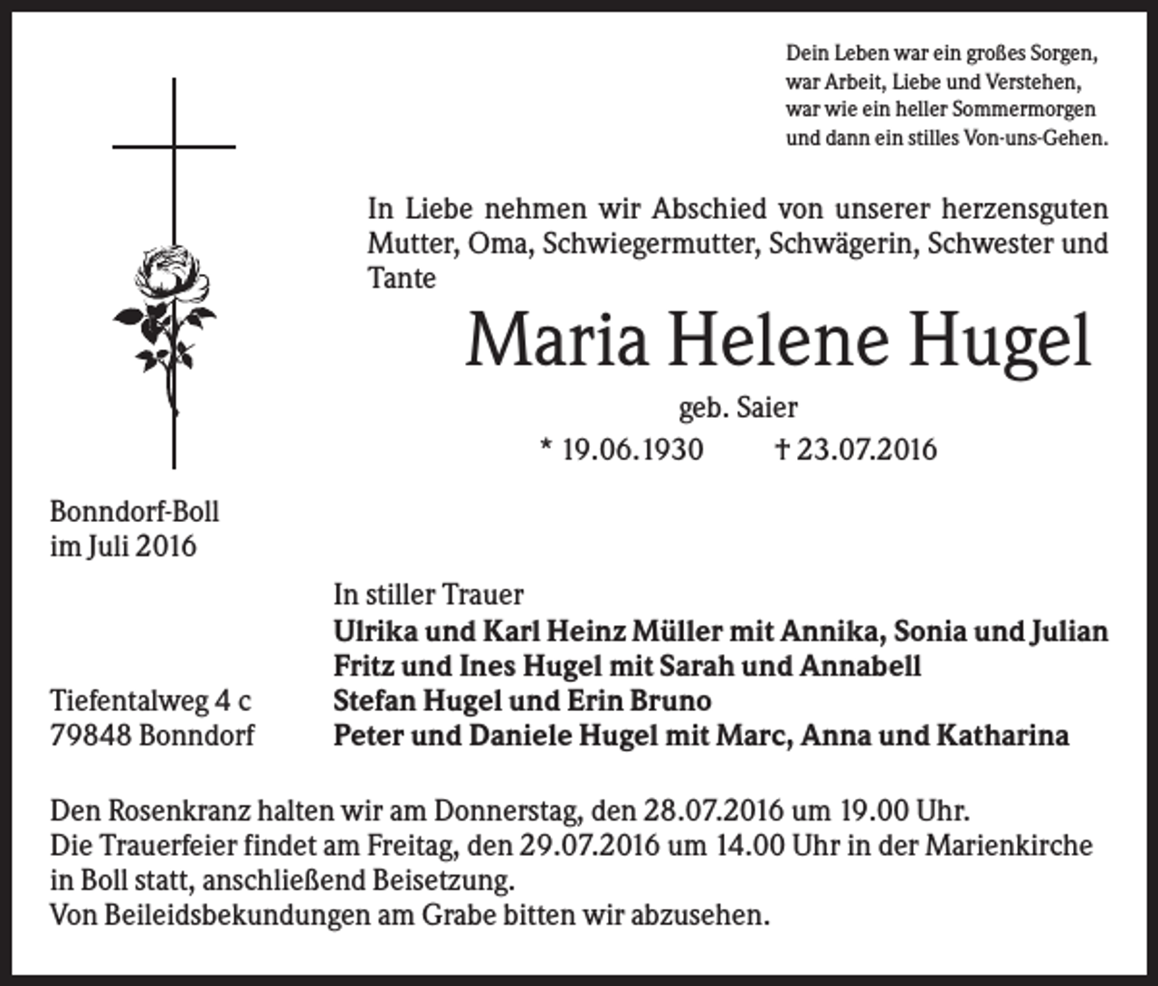 <p>Dein Leben war ein großes Sorgen,<br />war Arbeit, Liebe und Verstehen,<br />war wie ein heller Sommermorgen<br />und dann ein stilles Von-uns-Gehen.</p><p>In Liebe nehmen wir Abschied von unserer herzensguten<br />Mutter, Oma, Schwiegermutter, Schwägerin, Schwester und<br />Tante</p><p>Maria Helene Hugel<br />geb. Saier<br />* 19.06.1930<br />† 23.07.2016<br />Bonndorf-Boll<br />im Juli 2016</p><p>Tiefentalweg 4 c<br />79848 Bonndorf</p><p>In stiller Trauer<br />Ulrika und Karl Heinz Müller mit Annika, Sonia und Julian<br />Fritz und Ines Hugel mit Sarah und Annabell<br />Stefan Hugel und Erin Bruno<br />Peter und Daniele Hugel mit Marc, Anna und Katharina</p><p>Den Rosenkranz halten wir am Donnerstag, den 28.07.2016 um 19.00 Uhr.<br />Die Trauerfeier findet am Freitag, den 29.07.2016 um 14.00 Uhr in der Marienkirche<br />in Boll statt, anschließend Beisetzung.<br />Von Beileidsbekundungen am Grabe bitten wir abzusehen.</p>