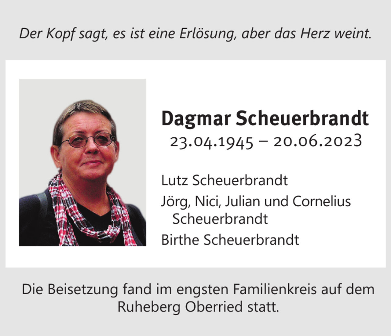 <p>Der Kopf sagt, es ist eine Erlösung, aber das Herz weint.</p><p>Dagmar Scheuerbrandt<br />23.04.1945 – 20.06.2023</p><p>Lutz Scheuerbrandt<br />Jörg, Nici, Julian und Cornelius<br />Scheuerbrandt<br />Birthe Scheuerbrandt<br />Die Beisetzung fand im engsten Familienkreis auf dem<br />Ruheberg Oberried statt.</p>