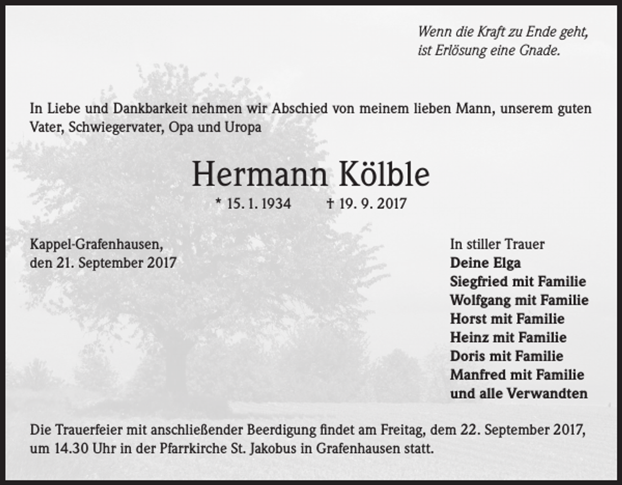 <p>Wenn die Kraft zu Ende geht,<br />ist Erlösung eine Gnade.</p><p>In Liebe und Dankbarkeit nehmen wir Abschied von meinem lieben Mann, unserem guten<br />Vater, Schwiegervater, Opa und Uropa</p><p>Hermann Kölble<br />* 15. 1. 1934</p><p>Kappel-Grafenhausen,<br />den 21. September 2017</p><p>† 19. 9. 2017</p><p>In stiller Trauer<br />Deine Elga<br />Siegfried mit Familie<br />Wolfgang mit Familie<br />Horst mit Familie<br />Heinz mit Familie<br />Doris mit Familie<br />Manfred mit Familie<br />und alle Verwandten</p><p>Die Trauerfeier mit anschließender Beerdigung findet am Freitag, dem 22. September 2017,<br />um 14.30 Uhr in der Pfarrkirche St. Jakobus in Grafenhausen statt.</p>