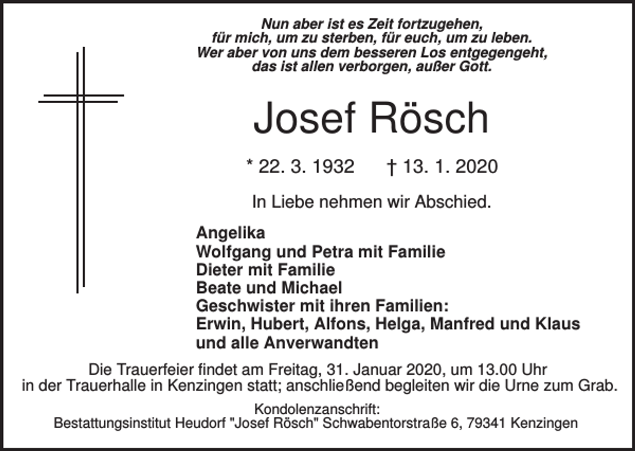 <p>Nun aber ist es Zeit fortzugehen,<br />für mich, um zu sterben, für euch, um zu leben.<br />Wer aber von uns dem besseren Los entgegengeht,<br />das ist allen verborgen, außer Gott.</p><p>Josef Rösch<br />* 22. 3. 1932</p><p>† 13. 1. 2020</p><p>In Liebe nehmen wir Abschied.<br />Angelika<br />Wolfgang und Petra mit Familie<br />Dieter mit Familie<br />Beate und Michael<br />Geschwister mit ihren Familien:<br />Erwin, Hubert, Alfons, Helga, Manfred und Klaus<br />und alle Anverwandten<br />Die Trauerfeier findet am Freitag, 31. Januar 2020, um 13.00 Uhr<br />in der Trauerhalle in Kenzingen statt; anschließend begleiten wir die Urne zum Grab.<br />Kondolenzanschrift:<br />Bestattungsinstitut Heudorf "Josef Rösch" Schwabentorstraße 6, 79341 Kenzingen</p>