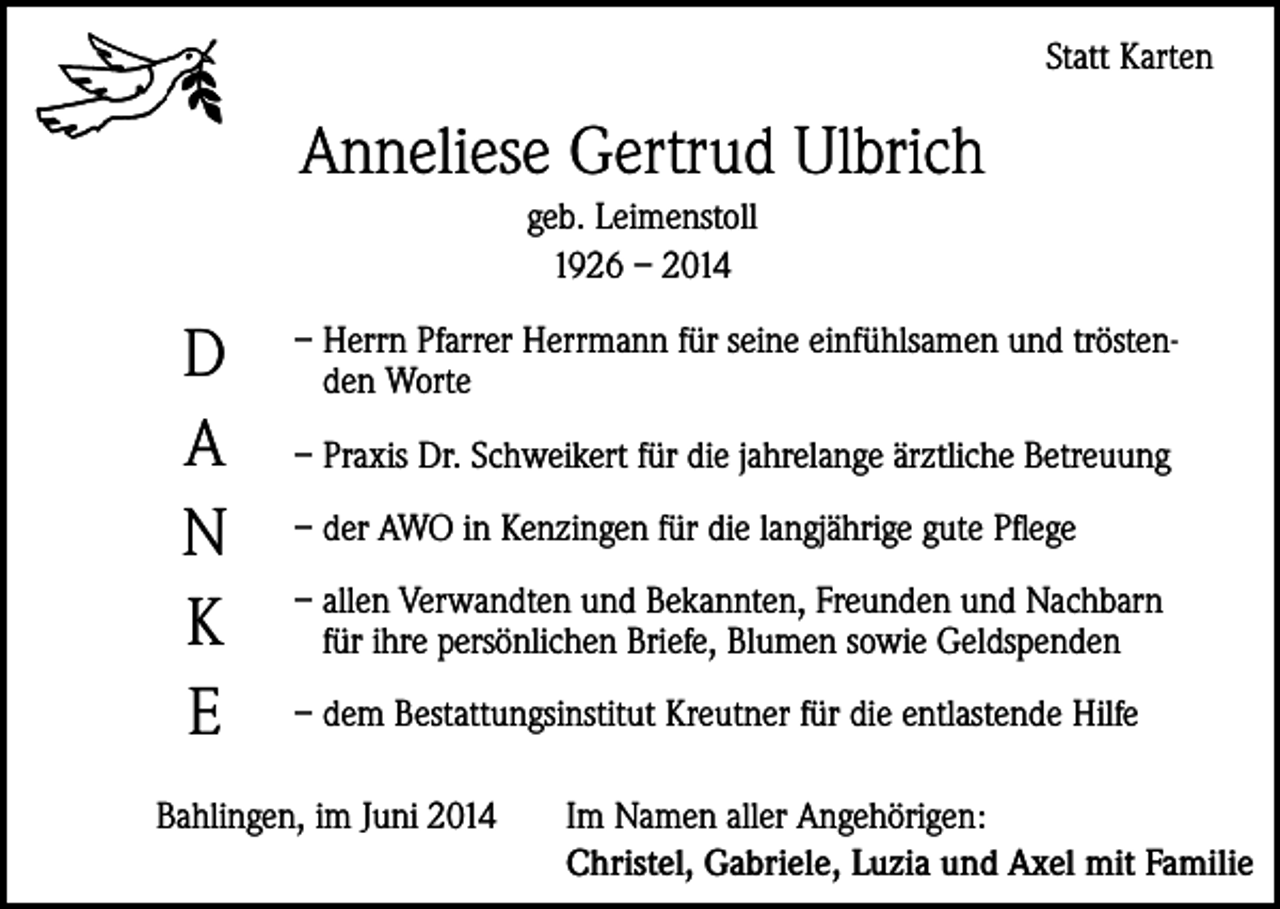<p>Statt Karten</p><p>Anneliese Gertrud Ulbrich<br />geb. Leimenstoll<br />1926 – 2014</p><p>D<br />A<br />N<br />K<br />E</p><p>– Herrn Pfarrer Herrmann für seine einfühlsamen und tröstenden Worte<br />– Praxis Dr. Schweikert für die jahrelange ärztliche Betreuung<br />– der AWO in Kenzingen für die langjährige gute Pflege<br />– allen Verwandten und Bekannten, Freunden und Nachbarn<br />für ihre persönlichen Briefe, Blumen sowie Geldspenden<br />– dem Bestattungsinstitut Kreutner für die entlastende Hilfe</p><p>Bahlingen, im Juni 2014</p><p>Im Namen aller Angehörigen:<br />Christel, Gabriele, Luzia und Axel mit Familie</p>