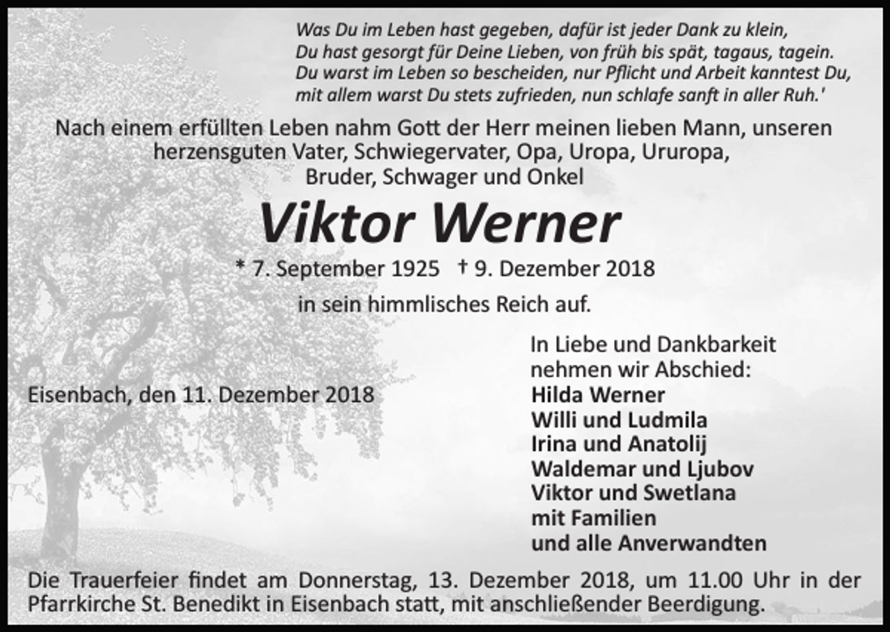 <p>Was Du im Leben hast gegeben, dafür ist jeder Dank zu klein,<br />Du hast gesorgt für Deine Lieben, von früh bis spät, tagaus, tagein.<br />Du warst im Leben so bescheiden, nur Pﬂicht und Arbeit kanntest Du,<br />mit allem warst Du stets zufrieden, nun schlafe san� in aller Ruh.'</p><p>Nach einem erfüllten Leben nahm Go� der Herr meinen lieben Mann, unseren<br />herzensguten Vater, Schwiegervater, Opa, Uropa, Ururopa,<br />Bruder, Schwager und Onkel</p><p>Viktor Werner<br />* 7. September 1925 † 9. Dezember 2018<br />in sein himmlisches Reich auf.</p><p>Eisenbach, den 11. Dezember 2018</p><p>In Liebe und Dankbarkeit<br />nehmen wir Abschied:<br />Hilda Werner<br />Willi und Ludmila<br />Irina und Anatolij<br />Waldemar und Ljubov<br />Viktor und Swetlana<br />mit Familien<br />und alle Anverwandten</p><p>Die Trauerfeier ﬁndet am Donnerstag, 13. Dezember 2018, um 11.00 Uhr in der<br />Pfarrkirche St. Benedikt in Eisenbach sta�, mit anschließender Beerdigung.</p>