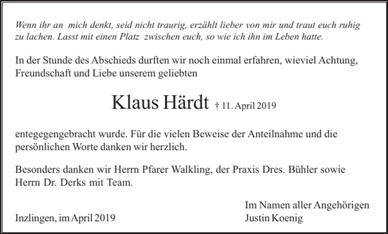 <p>Wenn ihr an mich denkt, seid nicht traurig, erzählt lieber von mir und traut euch ruhig<br />zu lachen. Lasst mit einen Platz zwischen euch, so wie ich ihn im Leben hatte.</p><p>In der Stunde des Abschieds durften wir noch einmal erfahren, wieviel Achtung,<br />Freundschaft und Liebe unserem geliebten</p><p>Klaus Härdt † 11. April 2019<br />entegegengebracht wurde. Für die vielen Beweise der Anteilnahme und die<br />persönlichen Worte danken wir herzlich.<br />Besonders danken wir Herrn Pfarer Walkling, der Praxis Dres. Bühler sowie<br />Herrn Dr. Derks mit Team.<br />Inzlingen, im April 2019</p><p>Im Namen aller Angehörigen<br />Justin Koenig</p>