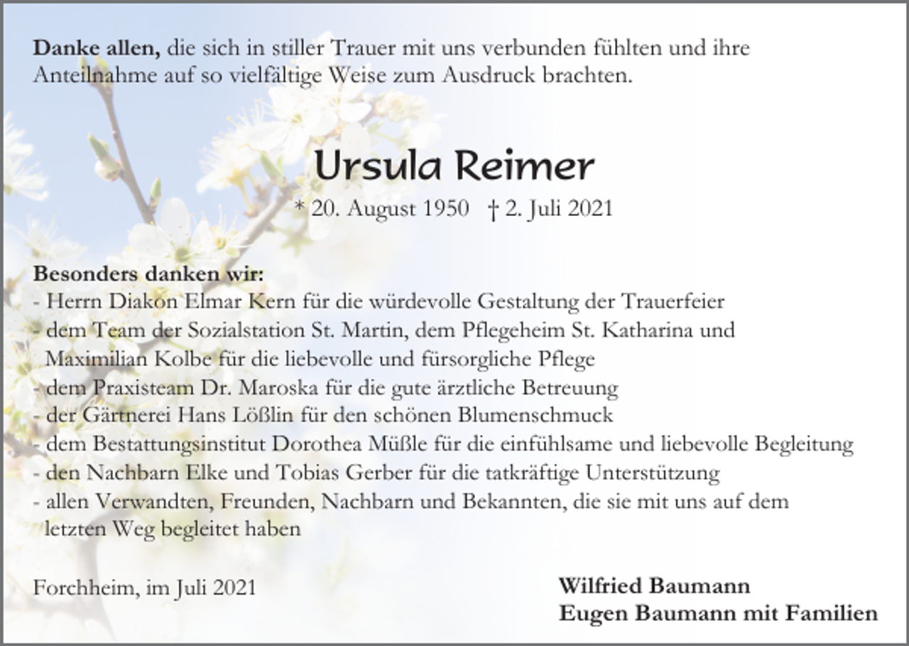 <p>Danke allen, die sich in stiller Trauer mit uns verbunden fühlten und ihre<br />Anteilnahme auf so vielfältige Weise zum Ausdruck brachten.</p><p>Ursula Reimer<br />* 20. August 1950 † 2. Juli 2021<br />Besonders danken wir:<br />- Herrn Diakon Elmar Kern für die würdevolle Gestaltung der Trauerfeier<br />- dem Team der Sozialstation St. Martin, dem Pflegeheim St. Katharina und<br />Maximilian Kolbe für die liebevolle und fürsorgliche Pflege<br />- dem Praxisteam Dr. Maroska für die gute ärztliche Betreuung<br />- der Gärtnerei Hans Lößlin für den schönen Blumenschmuck<br />- dem Bestattungsinstitut Dorothea Müßle für die einfühlsame und liebevolle Begleitung<br />- den Nachbarn Elke und Tobias Gerber für die tatkräftige Unterstützung<br />- allen Verwandten, Freunden, Nachbarn und Bekannten, die sie mit uns auf dem<br />letzten Weg begleitet haben<br />Forchheim, im Juli 2021</p><p>Wilfried Baumann<br />Eugen Baumann mit Familien</p>