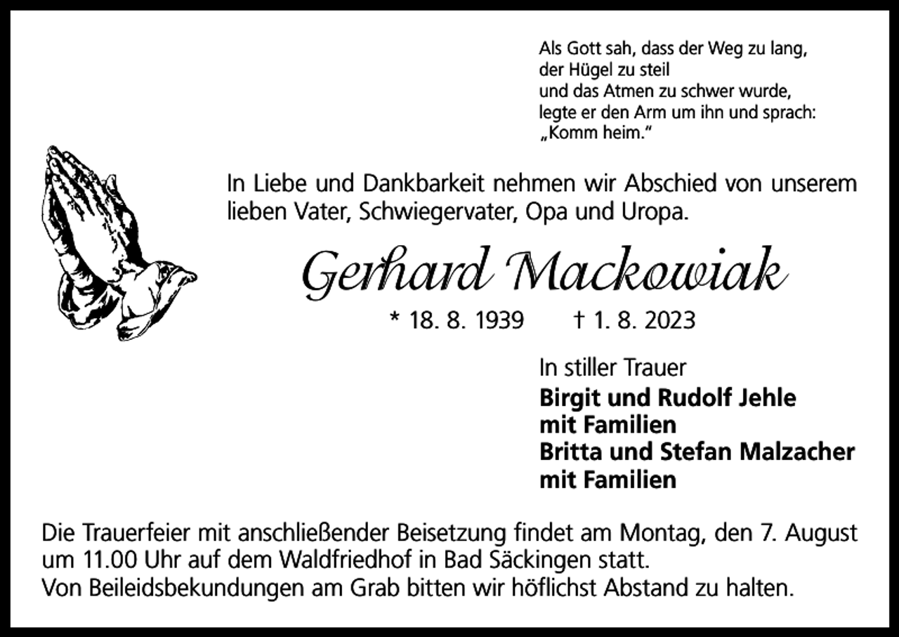 <p>Als Gott sah, dass der Weg zu lang,<br />der Hügel zu steil<br />und das Atmen zu schwer wurde,<br />legte er den Arm um ihn und sprach:<br />„Komm heim.“</p><p>In Liebe und Dankbarkeit nehmen wir Abschied von unserem<br />lieben Vater, S­ chwiegervater, Opa und Uropa.</p><p>Gerhard Mackowiak<br />* 18. 8. 1939 † 1. 8. 2023<br />In stiller Trauer<br />Birgit und Rudolf Jehle<br />mit Familien<br />Britta und Stefan Malzacher<br />mit Familien<br />Die Trauerfeier mit anschließender ­Beisetzung findet am Montag, den 7. August<br />um 11.00 Uhr auf dem Waldfriedhof in Bad Säckingen statt.<br />Von Beileidsbekundungen am Grab bitten wir höflichst Abstand zu halten.</p>