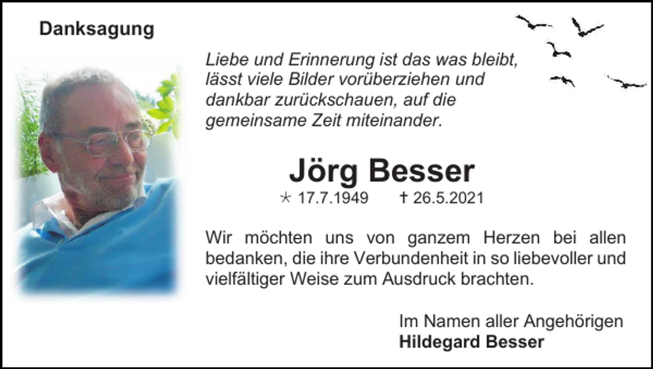 <p>Danksagung<br />Liebe und Erinnerung ist das was bleibt,<br />lässt viele Bilder vorüberziehen und<br />dankbar zurückschauen, auf die<br />gemeinsame Zeit miteinander.</p><p>Jörg Besser<br /> 17.7.1949</p><p> 26.5.2021</p><p>Wir möchten uns von ganzem Herzen bei allen<br />bedanken, die ihre Verbundenheit in so liebevoller und<br />vielfältiger Weise zum Ausdruck brachten.<br />Im Namen aller Angehörigen<br />Hildegard Besser</p>
