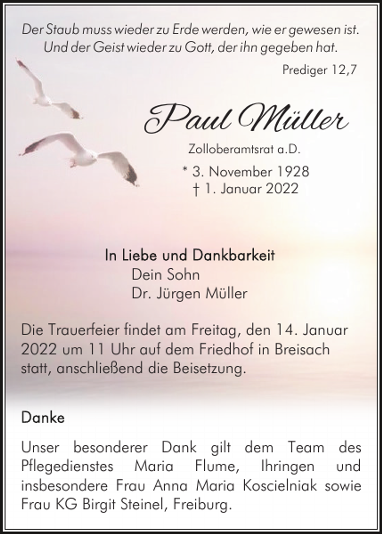 <p>Der Staub muss wieder zu Erde werden, wie er gewesen ist.<br />Und der Geist wieder zu Gott, der ihn gegeben hat.<br />Prediger 12,7</p><p>Paul Müller<br />Zolloberamtsrat a.D.</p><p>* 3. November 1928<br />† 1. Januar 2022</p><p>Dein Sohn<br />Dr. Jürgen Müller<br />Die Trauerfeier findet am Freitag, den 14. Januar<br />2022 um 11 Uhr auf dem Friedhof in Breisach<br />statt, anschließend die Beisetzung.</p><p>Unser besonderer Dank gilt dem Team des<br />Pflegedienstes Maria Flume, Ihringen und<br />insbesondere Frau Anna Maria Koscielniak sowie<br />Frau KG Birgit Steinel, Freiburg.</p>