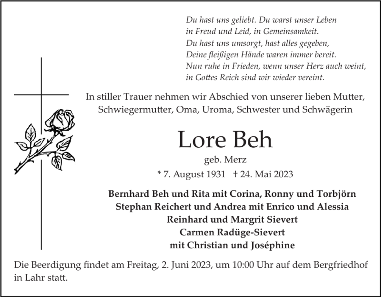 <p>Du hast uns geliebt. Du warst unser Leben<br />in Freud und Leid, in Gemeinsamkeit.<br />Du hast uns umsorgt, hast alles gegeben,<br />Deine ﬂeißigen Hände waren immer bereit.<br />Nun ruhe in Frieden, wenn unser Herz auch weint,<br />in Go�es Reich sind wir wieder vereint.</p><p>In stiller Trauer nehmen wir Abschied von unserer lieben Mu�er,<br />Schwiegermu�er, Oma, Uroma, Schwester und Schwägerin</p><p>Lore Beh<br />geb. Merz<br />* 7. August 1931 † 24. Mai 2023<br />Bernhard Beh und Rita mit Corina, Ronny und Torbjörn<br />Stephan Reichert und Andrea mit Enrico und Alessia<br />Reinhard und Margrit Sievert<br />Carmen Radüge­Sievert<br />mit Christian und Joséphine<br />Die Beerdigung ﬁndet am Freitag, 2. Juni 2023, um 10:00 Uhr auf dem Bergfriedhof<br />in Lahr sta�.</p>