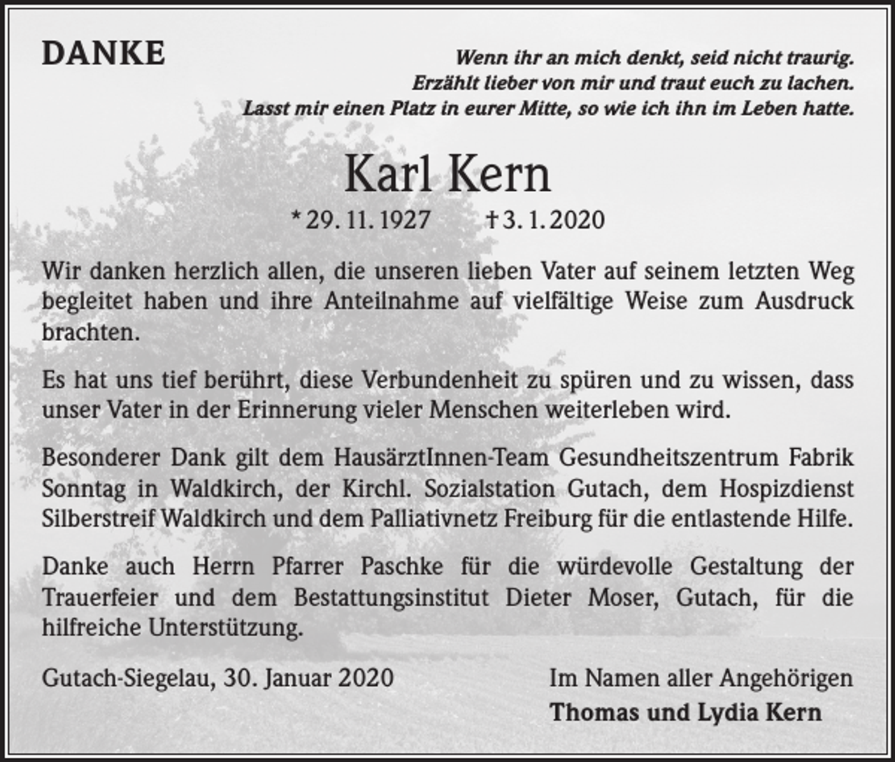 <p>DANKE</p><p>Wenn ihr an mich denkt, seid nicht traurig.<br />Erzählt lieber von mir und traut euch zu lachen.<br />Lasst mir einen Platz in eurer Mitte, so wie ich ihn im Leben hatte.</p><p>Karl Kern</p><p>* 29. 11. 1927 † 3. 1. 2020<br />Wir danken herzlich allen, die unseren lieben Vater auf seinem letzten Weg<br />begleitet haben und ihre Anteilnahme auf vielfältige Weise zum Ausdruck<br />brachten.<br />Es hat uns tief berührt, diese Verbundenheit zu spüren und zu wissen, dass<br />unser Vater in der Erinnerung vieler Menschen weiterleben wird.<br />Besonderer Dank gilt dem HausärztInnen-Team Gesundheitszentrum Fabrik<br />Sonntag in Waldkirch, der Kirchl. Sozialstation Gutach, dem Hospizdienst<br />­Silberstreif Waldkirch und dem Palliativnetz Freiburg für die entlastende Hilfe.<br />Danke auch Herrn Pfarrer Paschke für die würdevolle Gestaltung der<br />Trauerfeier und dem Bestattungsinstitut Dieter Moser, Gutach, für die<br />­hilfreiche Unterstützung.<br />Gutach-Siegelau, 30. Januar 2020</p><p>Im Namen aller Angehörigen<br />Thomas und Lydia Kern</p>