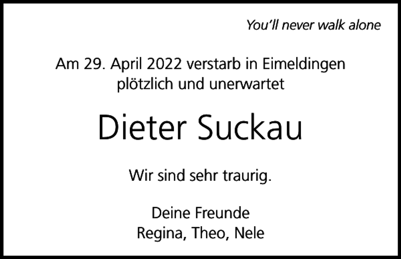 <p>You’ll never walk alone</p><p>Am 29. April 2022 verstarb in Eimeldingen<br />plötzlich und unerwartet</p><p>Dieter Suckau<br />Wir sind sehr traurig.<br />Deine Freunde<br />Regina, Theo, Nele</p>