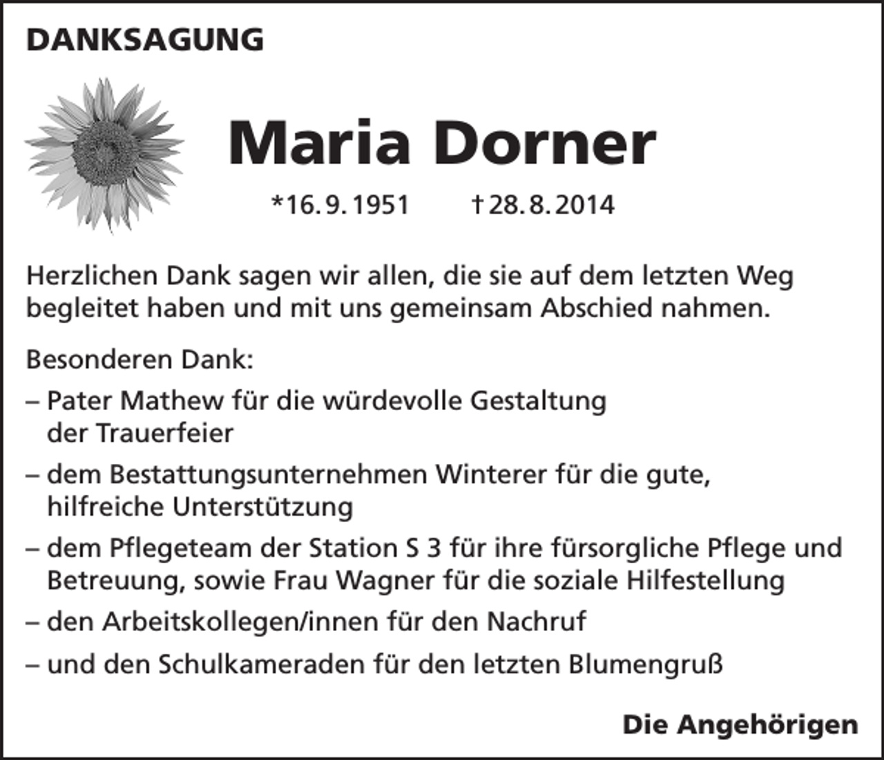 <p>DANKSAGUNG</p><p>Maria Dorner<br />*16. 9. 1951</p><p>† 28. 8. 2014</p><p>Herzlichen Dank sagen wir allen, die sie auf dem letzten Weg<br />begleitet haben und mit uns gemeinsam Abschied nahmen.<br />Besonderen Dank:<br />– Pater Mathew für die würdevolle Gestaltung<br />der Trauerfeier<br />– dem Bestattungsunternehmen Winterer für die gute,<br />hilfreiche Unterstützung<br />– dem Pflegeteam der Station S 3 für ihre fürsorgliche Pflege und<br />Betreuung, sowie Frau Wagner für die soziale Hilfestellung<br />– den Arbeitskollegen/innen für den Nachruf<br />– und den Schulkameraden für den letzten Blumengruß</p><p>Die Angehörigen</p>