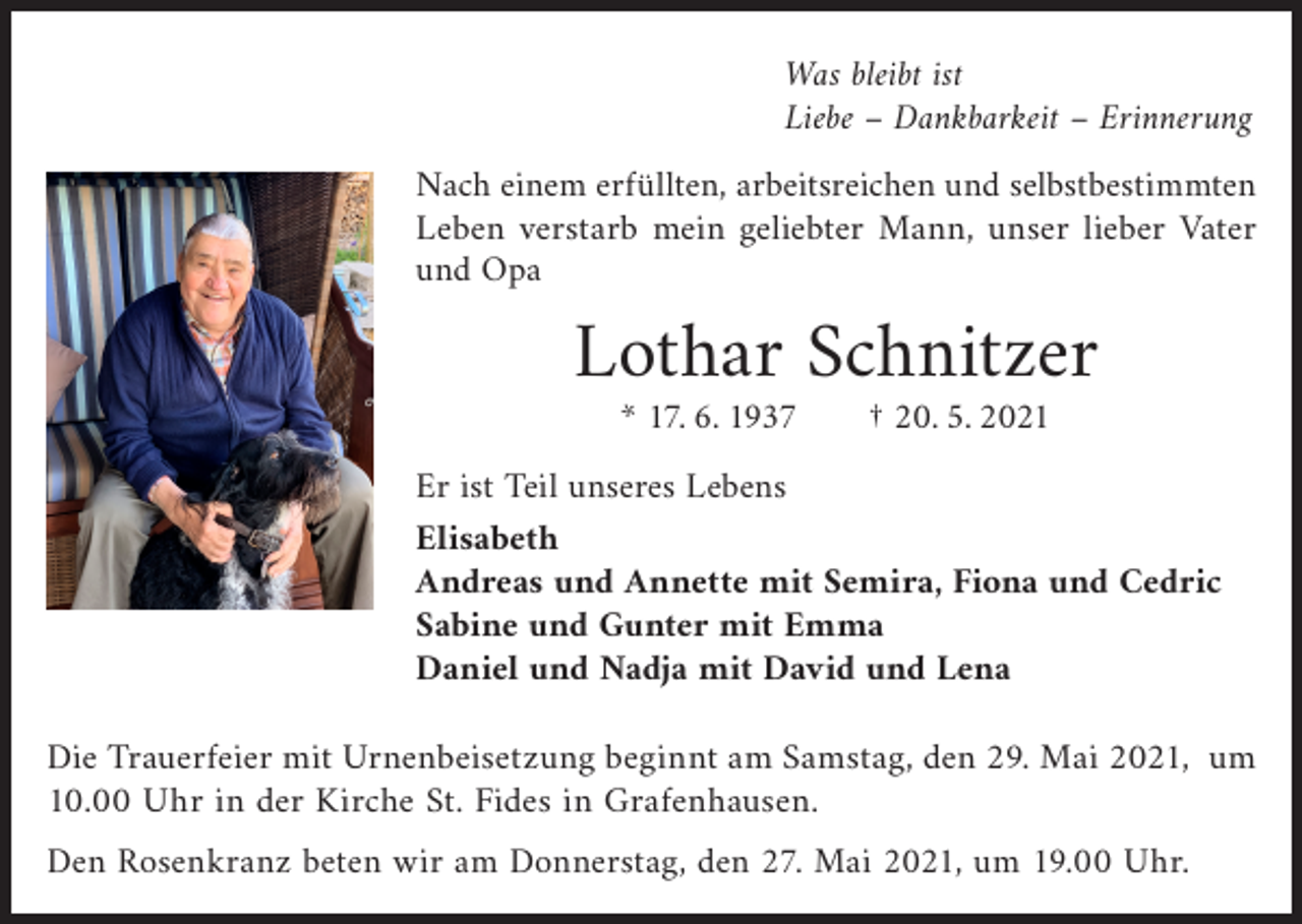 <p>Was bleibt ist<br />Liebe – Dankbarkeit – Erinnerung</p><p>Nach einem erfüllten, arbeitsreichen und selbstbestimmten<br />Leben verstarb mein geliebter Mann, unser lieber Vater<br />und Opa</p><p>Lothar Schnitzer<br />* 17. 6. 1937 † 20. 5. 2021</p><p>Er ist Teil unseres Lebens<br />Elisabeth<br />Andreas und Annette mit Semira, Fiona und Cedric<br />Sabine und Gunter mit Emma<br />Daniel und Nadja mit David und Lena</p><p>Die Trauerfeier mit Urnenbeisetzung beginnt am Samstag, den 29. Mai 2021, um<br />10.00 Uhr in der Kirche St. Fides in Grafenhausen.<br />Den Rosenkranz beten wir am Donnerstag, den 27. Mai 2021, um 19.00 Uhr.</p>