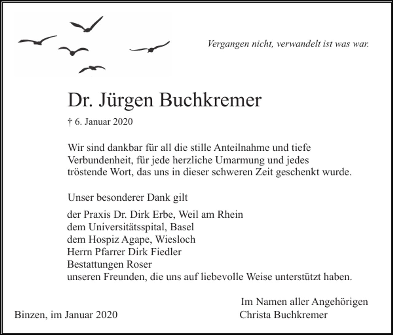 <p>Vergangen nicht, verwandelt ist was war.</p><p>Dr. Jürgen Buchkremer<br />† 6. Januar 2020</p><p>Wir sind dankbar für all die stille Anteilnahme und tiefe<br />Verbundenheit, für jede herzliche Umarmung und jedes<br />tröstende Wort, das uns in dieser schweren Zeit geschenkt wurde.<br />Unser besonderer Dank gilt<br />der Praxis Dr. Dirk Erbe, Weil am Rhein<br />dem Universitätsspital, Basel<br />dem Hospiz Agape, Wiesloch<br />Herrn Pfarrer Dirk Fiedler<br />Bestattungen Roser<br />unseren Freunden, die uns auf liebevolle Weise unterstützt haben.</p><p>Binzen, im Januar 2020</p><p>Im Namen aller Angehörigen<br />Christa Buchkremer</p>
