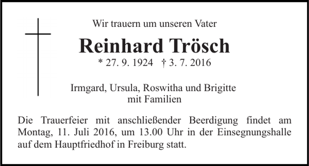 <p>Wir trauern um unseren Vater</p><p>Reinhard Trösch<br />* 27. 9. 1924 † 3. 7. 2016</p><p>Irmgard, Ursula, Roswitha und Brigitte<br />mit Familien<br />Die Trauerfeier mit anschließender Beerdigung findet am<br />Montag, 11. Juli 2016, um 13.00 Uhr in der Einsegnungshalle<br />auf dem Hauptfriedhof in Freiburg statt.</p>