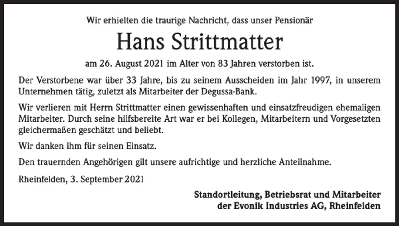 <p>Wir erhielten die traurige Nachricht, dass unser Pensionär</p><p>Hans Strittmatter<br />am 26. August 2021 im Alter von 83 Jahren verstorben ist.<br />Der Verstorbene war über 33 Jahre, bis zu seinem Ausscheiden im Jahr 1997, in unserem<br />Unternehmen tätig, zuletzt als Mitarbeiter der Degussa-Bank.<br />Wir verlieren mit Herrn Strittmatter einen gewissenhaften und einsatzfreudigen ehemaligen<br />Mitarbeiter. Durch seine hilfsbereite Art war er bei Kollegen, Mitarbeitern und Vorgesetzten<br />gleichermaßen geschätzt und beliebt.<br />Wir danken ihm für seinen Einsatz.<br />Den trauernden Angehörigen gilt unsere aufrichtige und herzliche Anteilnahme.<br />Rheinfelden, 3. September 2021<br />Standortleitung, Betriebsrat und Mitarbeiter<br />der Evonik Industries AG, Rheinfelden</p>
