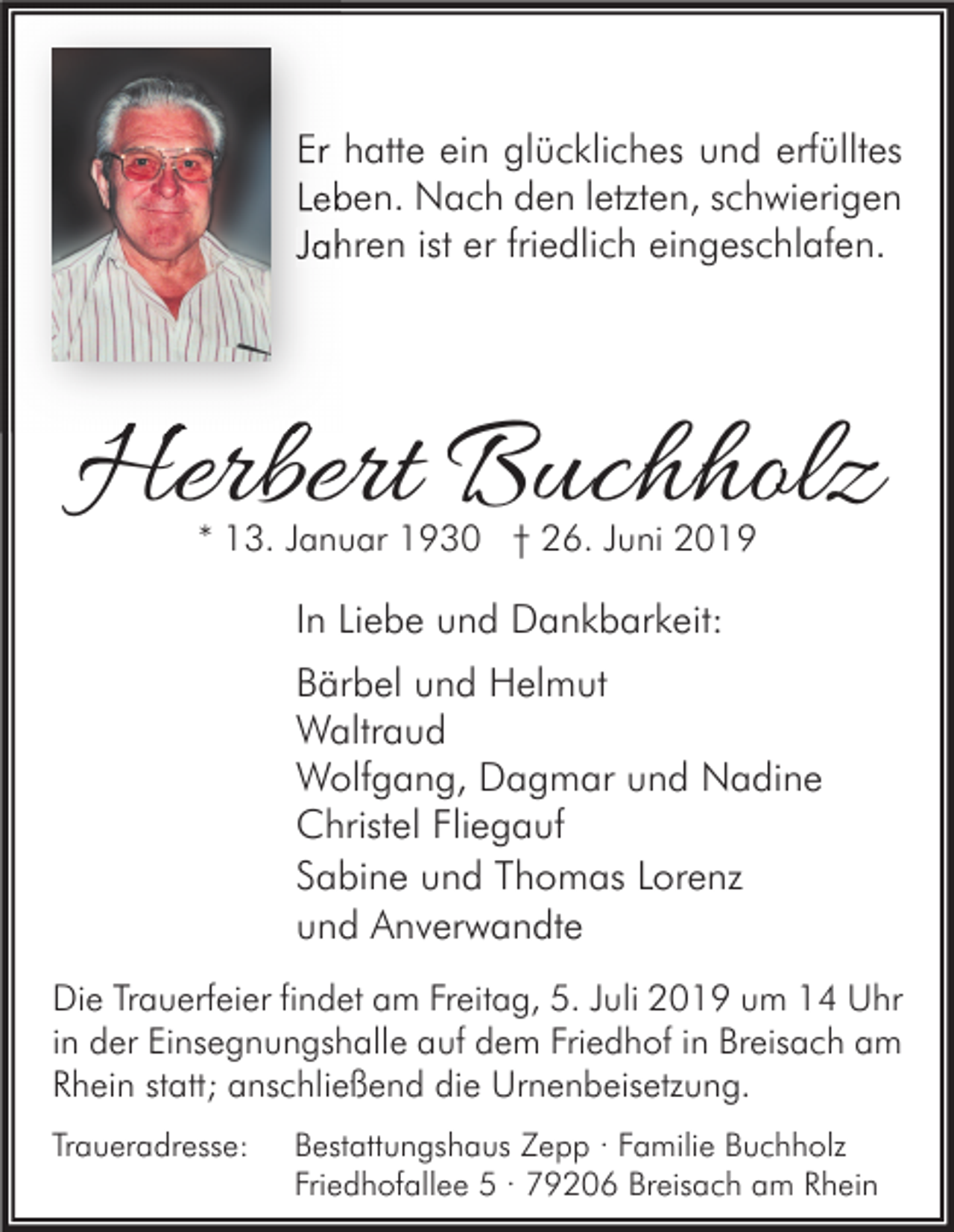 <p>Er hatte ein glückliches und erfülltes<br />Leben. Nach den letzten, schwierigen<br />Jahren ist er friedlich eingeschlafen.</p><p>Herbert Buchholz<br />* 13. Januar 1930 † 26. Juni 2019</p><p>In Liebe und Dankbarkeit:<br />Bärbel und Helmut<br />Waltraud<br />Wolfgang, Dagmar und Nadine<br />Christel Fliegauf<br />Sabine und Thomas Lorenz<br />und Anverwandte<br />Die Trauerfeier findet am Freitag, 5. Juli 2019 um 14 Uhr<br />in der Einsegnungshalle auf dem Friedhof in Breisach am<br />Rhein statt; anschließend die Urnenbeisetzung.<br />Traueradresse:</p><p>Bestattungshaus Zepp · Familie Buchholz<br />Friedhofallee 5 · 79206 Breisach am Rhein</p>