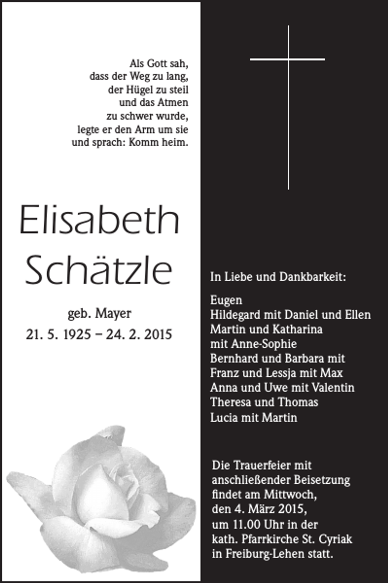 <p>Als Gott sah,<br />dass der Weg zu lang,<br />der Hügel zu steil<br />und das Atmen<br />zu schwer wurde,<br />legte er den Arm um sie<br />und sprach: Komm heim.</p><p>Elisabeth<br />Schätzle<br />geb. Mayer<br />21. 5. 1925 – 24. 2. 2015</p><p>In Liebe und Dankbarkeit:<br />Eugen<br />Hildegard mit Daniel und Ellen<br />Martin und Katharina<br />mit Anne-Sophie<br />Bernhard und Barbara mit<br />Franz und Lessja mit Max<br />Anna und Uwe mit Valentin<br />Theresa und Thomas<br />Lucia mit Martin<br />Die Trauerfeier mit<br />anschließender Beisetzung<br />findet am Mittwoch,<br />den 4. März 2015,<br />um 11.00 Uhr in der<br />kath. Pfarrkirche St. Cyriak<br />in Freiburg-Lehen statt.</p>