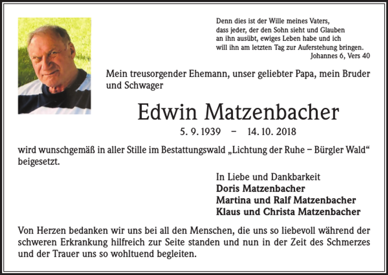 <p>Denn dies ist der Wille meines Vaters,<br />dass jeder, der den Sohn sieht und Glauben<br />an ihn ausübt, ewiges Leben habe und ich<br />will ihn am letzten Tag zur Auferstehung bringen.</p><p>Johannes 6, Vers 40</p><p>Mein treusorgender Ehemann, unser geliebter Papa, mein Bruder<br />und Schwager</p><p>Edwin Matzenbacher<br />5. 9. 1939 – 14. 10. 2018</p><p>wird wunschgemäß in aller Stille im Bestattungswald „Lichtung der Ruhe – Bürgler Wald“<br />beigesetzt.<br />In Liebe und Dankbarkeit<br />Doris Matzenbacher<br />Martina und Ralf Matzenbacher<br />Klaus und Christa Matzenbacher<br />Von Herzen bedanken wir uns bei all den Menschen, die uns so liebevoll während der<br />schweren Erkrankung hilfreich zur Seite standen und nun in der Zeit des Schmerzes<br />und der Trauer uns so wohltuend begleiten.</p>