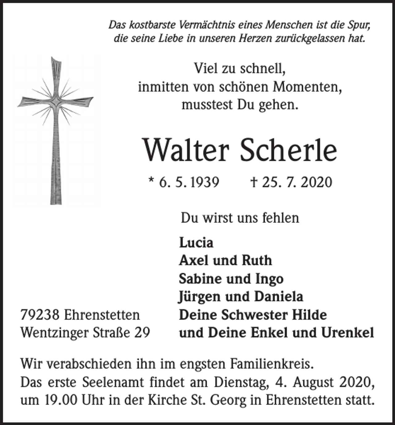 <p>Das kostbarste Vermächtnis eines Menschen ist die Spur,<br />die seine Liebe in unseren Herzen zurückgelassen hat.</p><p>Viel zu schnell,<br />inmitten von schönen Momenten,<br />musstest Du gehen.</p><p>Walter Scherle<br />* 6. 5. 1939 † 25. 7. 2020<br />Du wirst uns fehlen</p><p>79238 Ehrenstetten<br />Wentzinger Straße 29</p><p>Lucia<br />Axel und Ruth<br />Sabine und Ingo<br />Jürgen und Daniela<br />Deine Schwester Hilde<br />und Deine Enkel und Urenkel</p><p>Wir verabschieden ihn im engsten Familienkreis.<br />Das erste Seelenamt findet am Dienstag, 4. August 2020,<br />um 19.00 Uhr in der Kirche St. Georg in Ehrenstetten statt.</p>