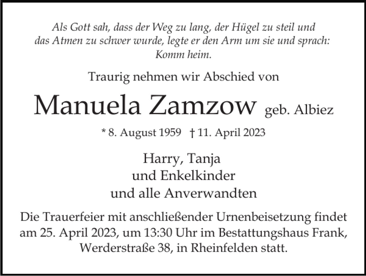 <p>Als Gott sah, dass der Weg zu lang, der Hügel zu steil und<br />das Atmen zu schwer wurde, legte er den Arm um sie und sprach:<br />Komm heim.</p><p>Traurig nehmen wir Abschied von</p><p>Manuela Zamzow geb. Albiez<br />* 8. August 1959 † 11. April 2023</p><p>Harry, Tanja<br />und Enkelkinder<br />und alle Anverwandten<br />Die Trauerfeier mit anschließender Urnenbeisetzung findet<br />am 25. April 2023, um 13:30 Uhr im Bestattungshaus Frank,<br />Werderstraße 38, in Rheinfelden statt.</p>